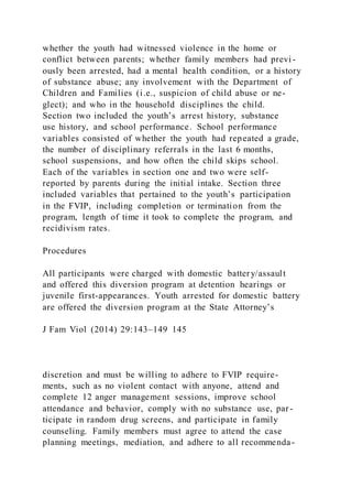 whether the youth had witnessed violence in the home or
conflict between parents; whether family members had previ -
ously been arrested, had a mental health condition, or a history
of substance abuse; any involvement with the Department of
Children and Families (i.e., suspicion of child abuse or ne-
glect); and who in the household disciplines the child.
Section two included the youth’s arrest history, substance
use history, and school performance. School performance
variables consisted of whether the youth had repeated a grade,
the number of disciplinary referrals in the last 6 months,
school suspensions, and how often the child skips school.
Each of the variables in section one and two were self-
reported by parents during the initial intake. Section three
included variables that pertained to the youth’s participation
in the FVIP, including completion or termination from the
program, length of time it took to complete the program, and
recidivism rates.
Procedures
All participants were charged with domestic battery/assault
and offered this diversion program at detention hearings or
juvenile first-appearances. Youth arrested for domestic battery
are offered the diversion program at the State Attorney’s
J Fam Viol (2014) 29:143–149 145
discretion and must be willing to adhere to FVIP require-
ments, such as no violent contact with anyone, attend and
complete 12 anger management sessions, improve school
attendance and behavior, comply with no substance use, par -
ticipate in random drug screens, and participate in family
counseling. Family members must agree to attend the case
planning meetings, mediation, and adhere to all recommenda-
 
