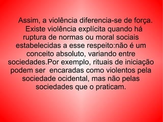 Assim, a violência diferencia-se de força.   Existe violência explícita quando há ruptura de normas ou moral sociais estabelecidas a esse respeito:não é um conceito absoluto, variando entre sociedades.Por exemplo, rituais de iniciação podem ser  encaradas como violentos pela sociedade ocidental, mas não pelas sociedades que o praticam. 