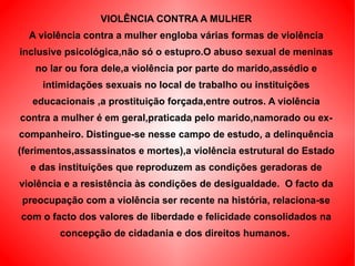 VIOLÊNCIA CONTRA A MULHER A violência contra a mulher engloba várias formas de violência inclusive psicológica,não só o estupro.O abuso sexual de meninas no lar ou fora dele,a violência por parte do marido,assédio e intimidações sexuais no local de trabalho ou instituições educacionais ,a prostituição forçada,entre outros. A violência contra a mulher é em geral,praticada pelo marido,namorado ou ex-companheiro. Distingue-se nesse campo de estudo, a delinquência (ferimentos,assassinatos e mortes),a violência estrutural do Estado e das instituições que reproduzem as condições geradoras de violência e a resistência às condições de desigualdade.  O facto da preocupação com a violência ser recente na história, relaciona-se com o facto dos valores de liberdade e felicidade consolidados na concepção de cidadania e dos direitos humanos.  