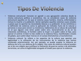 Violencia estructural: Consiste en agredir a una agrupación colectiva desde la misma estructura política o económica. Así, se consideran casos de violencia estructural aquellos en los que el sistema causa hambre, miseria, enfermedad o incluso la muerte a la población. Serían ejemplos aquellos sistemas cuyos estados o países que no aportan las necesidades básicas a su población. Si nos remitimos a la definición de violencia como la aplicación de métodos fuera de lo natural a personas o cosas para vencer su resistencia, hablaremos de un abuso de autoridad en el que alguien cree tener poder sobre otro. Generalmente se da en las relaciones asimétricas, el hombre sobre la mujer o el padre sobre el hijo, para ejercer el control. Si bien la más visible es la violencia física, manifestada a través de golpes, que suelen dejar marcas en el cuerpo (hematomas y traumatismos)  Violencia cultural: Se refiere a los aspectos de la cultura que aportan una legitimidad a la utilización de los instrumentos de la violencia que hemos nombrado anteriormente. Así, por ejemplo, se puede aceptar la violencia en defensa de la fe o en defensa de la religión. Dos casos de violencia cultural pueden ser el de una religión que justifique la realización de guerras santas o de atentados terroristas, así como la legitimidad otorgada al Estado para ejercer la violencia.  