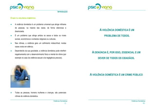 INTRODUÇÃO

O QUE É A VIOLÊNCIA DOMÉSTICA

●    A violência doméstica é um problema universal que atinge milhares
     de pessoas, na maioria das vezes, de forma silenciosa e
     dissimulada.
                                                                                      A VIOLÊNCIA DOMÉSTICA É UM
●




●    É um problema que atinge ambos os sexos e todos os níveis                           PROBLEMA DE TODOS.
     sociais, económicos e contextos religiosos ou culturais.
●




●    Nas vítimas, a violência gera um sofrimento indescritível, muitas
     vezes vivido em silêncio.
●




●    Dependendo da sua gravidade, a violência doméstica pode interferir
     negativamente com o desenvolvimento físico e mental da vítima (por
                                                                                A DENÚNCIA É, POR ISSO, ESSENCIAL E UM
     exemplo no caso da violência sexual e da negligência precoce).                  DEVER DE TODOS OS CIDADÃOS.




                                                                               A VIOLÊNCIA DOMÉSTICA É UM CRIME PÚBLICO




●    Todas as pessoas, homens mulheres e crianças, são potenciais
     vítimas de violência doméstica.

                                                         Violência Doméstica                                  Violência Doméstica
                                                                       -2-                                                  - 19 -
 