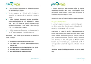 ●       A baixa auto-estima é, normalmente, uma característica importante         A ocorrência de maus-tratos deve, tanto quanto possível, ser conhecida
        das vítimas de Violência Doméstica.                                       pelos familiares, incluindo os filhos, vizinhos ou pessoas amigas, não só
●




●       Normalmente, a pessoa que é vitimizada mantém uma relação de              para poderem prestar assistência e apoio, como para poderem ser

        dependência com o agressor, seja por dependência emocional ou             testemunhas em processo-crime ou de divórcio.

        material.
●                                                                                 Os maus-tratos podem ser fundamento de divórcio ou separação litigiosa.
●       É comum o agressor responsabilizar a vítima pela agressão,
        incutindo nesta sentimentos de culpa devastadores. O agressor             VIOLAÇÃO OU VIOLÊNCIA SEXUAL—
        pode, a seguir a um episódio de agressão, arrepender-se, pedir            É muito importante que conserve as provas materiais da violação, pelo
        desculpas e comprometer-se a mudar, levando a vítima a desculpar          que não deve lavar-se até ser observada por um/a médico/a, devendo
        o acto, o que mantém o ciclo da violência.                                guardar, sem lavar, a roupa que vestia no momento.
●




●       A violência física pode, também, perpetuar-se mediante ameaças de
        "ser pior" se a vítima se queixar a autoridades ou parentes.              Pode dirigir-se aos GABINETES MÉDICO-LEGAIS que funcionam nos
                                                                                  hospitais. Estes gabinetes podem receber denúncias de crimes e praticar
Normalmente, a vítima encontra algumas dificuldades para abandonar a              os actos cautelares necessários e urgentes para assegurar os meios de
relação violenta por:                                                             prova, procedendo, nomeadamente, ao exame de vestígios e transmitindo
                                                                                  essas denúncias, no mais curto prazo, ao Ministério Público.
    •      Manter a esperança de que o agressor venha a mudar;                    Para além de um exame médico geral, é feito à vítima de violação um
    •      Falta de apoio social e económico para, por exemplo, encontrar         exame ginecológico para detecção de possíveis lesões e de restos de
           uma nova casa;                                                         sémen.
    •      Medo de que os filhos sofram com a sua decisão de sair de casa;
    •      Sentimentos de culpa e de vergonha pela situação;                      Se possível, faça-se acompanhar por um familiar ou por uma pessoa
    •      Medo de represálias, caso tente sair da situação.                      amiga.




                                                            Violência Doméstica                                                           Violência Doméstica
                                                                          -4-                                                                           - 17 -
 