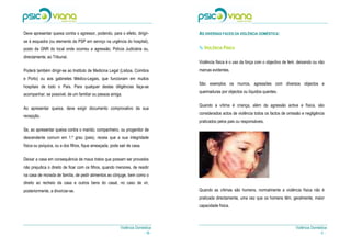 Deve apresentar queixa contra o agressor, podendo, para o efeito, dirigir-       AS DIVERSAS FACES DA VIOLÊNCIA DOMÉSTICA:
se à esquadra (ou elemento da PSP em serviço na urgência do hospital),
posto da GNR do local onde ocorreu a agressão, Polícia Judiciária ou,               VIOLÊNCIA FÍSICA
directamente, ao Tribunal.
                                                                                 Violência física é o uso da força com o objectivo de ferir, deixando ou não
Poderá também dirigir-se ao Instituto de Medicina Legal (Lisboa, Coimbra         marcas evidentes.
e Porto) ou aos gabinetes Médico-Legais, que funcionam em muitos
                                                                                 São exemplos os murros, agressões com diversos objectos e
hospitais de todo o País. Para qualquer destas diligências faça-se
                                                                                 queimaduras por objectos ou líquidos quentes.
acompanhar, se possível, de um familiar ou pessoa amiga.

                                                                                 Quando a vítima é criança, além da agressão activa e física, são
Ao apresentar queixa, deve exigir documento comprovativo da sua
                                                                                 considerados actos de violência todos os factos de omissão e negligência
recepção.
                                                                                 praticados pelos pais ou responsáveis.
Se, ao apresentar queixa contra o marido, companheiro, ou progenitor de
descendente comum em 1.º grau (pais), receia que a sua integridade
física ou psíquica, ou a dos filhos, fique ameaçada, pode sair de casa.

Deixar a casa em consequência de maus tratos que possam ser provados
não prejudica o direito de ficar com os filhos, quando menores, de residir
na casa de morada de família, de pedir alimentos ao cônjuge, bem como o
direito ao recheio da casa e outros bens do casal, no caso de vir,
posteriormente, a divorciar-se.                                                  Quando as vítimas são homens, normalmente a violência física não é
                                                                                 praticada directamente, uma vez que os homens têm, geralmente, maior
                                                                                 capacidade física.



                                                          Violência Doméstica                                                             Violência Doméstica
                                                                        - 16 -                                                                          -5-
 