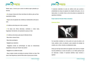 Nestes casos, é comum que os actos de violência sejam praticados por            O presenciar sistemático de actos de violência entre pais aumenta a
terceiros.                                                                      probabilidade da criança ser agressiva nas relações entre pares, e de, na
                                                                                idade adulta, vir a cometer crimes ou de ser ela própria um perpetrador de
  As crianças e idosos são vítimas mais fáceis de violência, pela sua fraca
                                                                                agressões domésticas.
capacidade de defesa.

                                                                                O QUE FAZER SE FOR UMA VÍTIMA DE VIOLÊNCIA
  Alguns actos de agressão são cometidos por adolescentes contra pais e
avós.
                                                                                AGRESSÃO FÍSICA

  A violência contra idosos tem vindo a aumentar.

   Os idosos são vítimas silenciosas, vulneráveis e, muitas vezes,
fragilizadas. Normalmente, não apresentam queixa por medo.


  A violência contra idosos pode assumir diferentes formas:

- Maus-tratos e abusos físicos;

- Maus-tratos psicológicos;
                                                                                Os maus-tratos constituem um crime punido com pena de prisão ou de
- Negligência por abandono;                                                     multa, podendo, ainda, ser aplicada a pena acessória de proibição de
                                                                                contacto com a vítima, incluindo a de afastamento desta.
- Negligência através de administração de doses de medicamentos
exageradas ao idoso para "ficarem mais calmos";
                                                                                Ainda que não haja sinais externos de agressão, deve recorrer ao hospital
- Negligência nos cuidados de saúde;                                            local (de preferência), ao centro de saúde ou a um médico particular para

- Abuso material, através da tentativa de extorquir dinheiro ao idoso. Este     ser observada e tratada. É importante identificar nesse momento o

caso é mais frequente por parte de filhos sobre os pais já pouco lúcidos.       agressor.


                                                          Violência Doméstica                                                              Violência Doméstica
                                                                        -6-                                                                              - 15 -
 