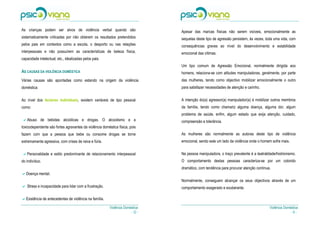 As crianças podem ser alvos de violência verbal quando são                      Apesar das marcas físicas não serem visíveis, emocionalmente as
sistematicamente criticadas por não obterem os resultados pretendidos           sequelas deste tipo de agressão persistem, às vezes, toda uma vida, com
pelos pais em contextos como a escola, o desporto ou nas relações               consequências graves ao nível do desenvolvimento e estabilidade
interpessoais e não possuírem as características de beleza física,              emocional das vítimas.
capacidade intelectual, etc., idealizadas pelos pais.
                                                                                Um tipo comum de Agressão Emocional, normalmente dirigida aos
AS CAUSAS DA VIOLÊNCIA DOMÉSTICA                                                homens, relaciona-se com atitudes manipuladoras, geralmente, por parte
Várias causas são apontadas como estando na origem da violência                 das mulheres, tendo como objectivo mobilizar emocionalmente o outro
doméstica:                                                                      para satisfazer necessidades de atenção e carinho.


Ao nível dos factores individuais, existem variáveis de tipo pessoal            A intenção do(a) agressor(a) manipulador(a) é mobilizar outros membros
como:                                                                           da família, tendo como chamariz alguma doença, alguma dor, algum
                                                                                problema de saúde, enfim, algum estado que exija atenção, cuidado,
   Abuso de bebidas alcoólicas e drogas. O alcoolismo e a                       compreensão e tolerância.
toxicodependente são fortes agravantes da violência doméstica física, pois
fazem com que a pessoa que bebe ou consome drogas se torne                      As mulheres são normalmente as autoras deste tipo de violência
extremamente agressiva, com crises de raiva e fúria.                            emocional, sendo este um lado da violência onde o homem sofre mais.


   Personalidade e estilo predominante de relacionamento interpessoal           Na pessoa manipuladora, o traço prevalente é a teatralidade/histrionismo.
do indivíduo.                                                                   O comportamento destas pessoas caracteriza-se por um colorido
                                                                                dramático, com tendência para procurar atenção contínua.
   Doença mental.
                                                                                Normalmente, conseguem alcançar os seus objectivos através de um
   Stress e incapacidade para lidar com a frustração.                           comportamento exagerado e exuberante.

   Existência de antecedentes de violência na família.

                                                         Violência Doméstica                                                            Violência Doméstica
                                                                       - 12 -                                                                         -9-
 