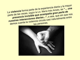 La  violencia  forma parte de la experiencia diaria y la mayor parte de las veces,  según la Lic. María Inés Amato , es  “...  una presencia invisible que acompaña gran parte de nuestras interacciones diarias ...”,  o sea, que sin que nos demos cuenta la violencia circula casi naturalmente entre las personas.  