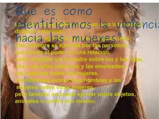 La violencia se define como un acto intencional,  dirigido a dominar, controlar, agredir o lastimar a alguien más.  Casi siempre es ejercida por las personas  que tienen el poder en una relación,  como el padre y/o la madre sobre los y las hijas, los y las jefas sobre los y las empleadas,  los hombres sobre las mujeres, los hombres sobre otros hombres y las mujeres sobre otras mujeres,  pero también se puede ejercer sobre objetos,  animales o contra uno mismo. Que es como identificamos la violencia hacia las mujeres? 