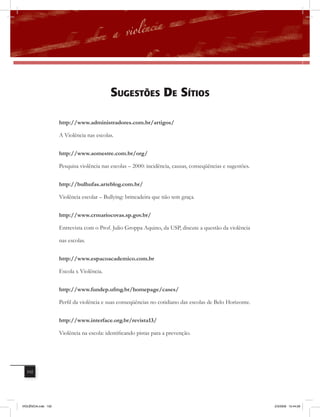 sUGEstÕEs DE sÍtios

                     http://www.administradores.com.br/artigos/

                     A Violência nas escolas.


                     http://www.aomestre.com.br/org/

                     Pesquisa violência nas escolas – 2000: incidência, causas, conseqüências e sugestões.


                     http://bulhufas.arteblog.com.br/

                     Violência escolar – Bullying: brincadeira que não tem graça.


                     http://www.crmariocovas.sp.gov.br/

                     Entrevista com o Prof. Julio Groppa Aquino, da USP, discute a questão da violência

                     nas escolas.


                     http://www.espacoacademico.com.br

                     Escola x Violência.


                     http://www.fundep.ufmg.br/homepage/cases/

                     Perfil da violência e suas conseqüências no cotidiano das escolas de Belo Horizonte.


                     http://www.interface.org.br/revista13/

                     Violência na escola: identificando pistas para a prevenção.




  102




VIOLÊNCIA.indb 102                                                                                           2/3/2009 12:44:28
 