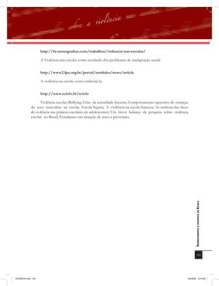 http://br.monografias.com/trabalhos/violencia-nas-escolas/

                     A Violência nas escolas como resultado dos problemas de inadaptação social.


                     http://www2.fpa.org.br/portal/modules/news/article

                     A violência na escola: como enfrentá-la.


                     http://www.scielo.br/scielo

                    Violência escolar; Bullying; Crise da autoridade docente; Comportamento agressivo de crianças
              do sexo masculino na escola; Escola Segura; A violência na escola francesa; As sutilezas das faces
              da violência nas práticas escolares de adolescentes; Um breve balanço da pesquisa sobre violência
              escolar no Brasil; Estudantes em situação de risco e prevenção.




                                                                                                                       EnfrEntamEnto à violência na Escola




                                                                                                                            103




VIOLÊNCIA.indb 103                                                                                              2/3/2009 12:44:28
 