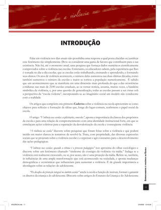 introDUÇÃo

                     Falar em violência nos dias atuais não possibilita uma resposta a qual possa elucidar ou justificar
              esse fenômeno tão simplesmente. Deve-se considerar uma gama de fatores que contribuem para a sua
              existência. Não há, até o momento atual, uma pesquisa que forneça dados numéricos cientificamente
              comprovados sobre a violência nas escolas. Entretanto, os educadores sabem, pela experiência que lhes
              é somada no dia-a-dia escolar, que as escolas estão trabalhando, ensinando e aprendendo, e formando
              seus alunos. Os atos de violência acontecem, o número deles aumentou nas duas últimas décadas, como
              também aumentou o número de escolas e maior se tornou a população numericamente. É sabido
              que um acontecimento que se manifesta em uma dimensão mais profunda do que a das ocorrências
              cotidianas nas mais de 2100 escolas estaduais, ao se tornar notícia, assuma, muitas vezes, a bandeira
              simbólica da violência, e, por uma questão de generalização, todas as escolas passam a ser vistas sob
              a perspectiva da “escola violenta”, incorporando-se ao imaginário social um modelo não condizente
              com a realidade.

                    Os artigos que compõem este primeiro Caderno sobre a violência na escola apresentam-se como
              objetos para reﬂexão e formação de idéias que, longe do lugar-comum, reafirmem o papel social da
              escola.

                    O artigo “Violência nas escolas: explicitações, conexões”, aponta a importância da clareza dos propósitos
              da escola e para uma relação de comprometimento com uma identidade institucional forte, em que se
              entrelaçam ações coletivas para a superação da desvalorização da escola e conseqüente violência.

                    “A violência na escola” discorre sobre pesquisas que foram feitas sobre a violência e que podem
             incidir em maior clareza às tentativas de resolvê-la. Trata, com propriedade, das diversas expressões
             sociais que se projetam sobre a violência escolar e o repensar e agir constantes para o desenvolvimento
             das ações pedagógicas.

                   “Violência nas escolas: quando a vítima é o processo pedagógico” nos aproxima do olhar sociológico e
                                                                                                                                     EnfrEntamEnto à violência na Escola

             discorre sobre um fenômeno chamado “síndrome do contágio da violência via mídia.” Indaga se a
             violência está realmente crescendo, ou se, por acaso, não é uma projeção da mídia. Refere-se, também,
             às inﬂuências de uma ampla transformação que está acontecendo na sociedade, e aponta mudanças
             demográficas e econômicas que inﬂuenciam para aumentar a violência. É de grande importância a
             abordagem sobre as relações do adolescente.

                    “Os desaﬁos da proteção integral no âmbito escolar” atrela à escola a função de instruir, formar e garantir
             os direitos da criança e do adolescente. Discorre sobre artigos do Estatuto da Criança e do Adolescente


                                                                                                                                                 11




VIOLÊNCIA.indb 11                                                                                                             2/3/2009 12:43:28
 