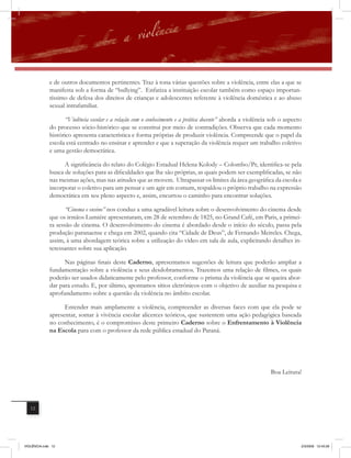e de outros documentos pertinentes. Traz à tona várias questões sobre a violência, entre elas a que se
              manifesta sob a forma de “bullying”. Enfatiza a instituição escolar também como espaço importan-
              tíssimo de defesa dos direitos de crianças e adolescentes referente à violência doméstica e ao abuso
              sexual intrafamiliar.

                     “Violência escolar e a relação com o conhecimento e a prática docente” aborda a violência sob o aspecto
              do processo sócio-histórico que se constitui por meio de contradições. Observa que cada momento
              histórico apresenta característica e forma próprias de produzir violência. Compreende que o papel da
              escola está centrado no ensinar e aprender e que a superação da violência requer um trabalho coletivo
              e uma gestão democrática.

                    A significância do relato do Colégio Estadual Helena Kolody – Colombo/Pr, identifica-se pela
              busca de soluções para as dificuldades que lhe são próprias, as quais podem ser exemplificadas, se não
              nas mesmas ações, mas nas atitudes que as movem. Ultrapassar os limites da área geográfica da escola e
              incorporar o coletivo para um pensar e um agir em comum, respaldou o próprio trabalho na expressão
              democrática em seu pleno aspecto e, assim, encurtou o caminho para encontrar soluções.

                     “Cinema e ensino” nos conduz a uma agradável leitura sobre o desenvolvimento do cinema desde
              que os irmãos Lumiére apresentaram, em 28 de setembro de 1825, no Grand Café, em Paris, a primei-
              ra sessão de cinema. O desenvolvimento do cinema é abordado desde o início do século, passa pela
              produção paranaense e chega em 2002, quando cita “Cidade de Deus”, de Fernando Meireles. Chega,
              assim, à uma abordagem teórica sobre a utilização do vídeo em sala de aula, explicitando detalhes in-
              teressantes sobre sua aplicação.

                    Nas páginas finais deste Caderno, apresentamos sugestões de leitura que poderão ampliar a
              fundamentação sobre a violência e seus desdobramentos. Trazemos uma relação de filmes, os quais
              poderão ser usados didaticamente pelo professor, conforme o prisma da violência que se queira abor-
              dar para estudo. E, por último, apontamos sítios eletrônicos com o objetivo de auxiliar na pesquisa e
              aprofundamento sobre a questão da violência no âmbito escolar.

                    Entender mais amplamente a violência, compreender as diversas faces com que ela pode se
              apresentar, somar à vivência escolar alicerces teóricos, que sustentem uma ação pedagógica baseada
              no conhecimento, é o compromisso deste primeiro Caderno sobre o Enfrentamento à Violência
              na Escola para com o professor da rede pública estadual do Paraná.




                                                                                                              Boa Leitura!




   12




VIOLÊNCIA.indb 12                                                                                                          2/3/2009 12:43:28
 
