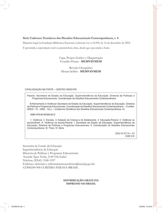 Série Cadernos Temáticos dos Desafios Educacionais Contemporâneos, v. 4
              Depósito legal na Fundação Biblioteca Nacional, conforme Lei n 10.994, de 14 de dezembro de 2004.
              É permitida a reprodução total ou parcial desta obra, desde que seja citada a fonte.


                                                   Capa, Projeto Gráfico e Diagramação
                                                   Evandro Pissaia - MEMVAVMEM

                                                            Revisão Ortográfica
                                                     Silvana Seffrin - MEMVAVMEM




                   CATALOGAÇÃO NA FONTE – CEDITEC-SEED-PR

                    Paraná. Secretaria de Estado da Educação. Superintendência da Educação. Diretoria de Políticas e
                        Programas Educacionais. Coordenação de Desafios Educacionais Contemporâneos.

                      Enfrentamento à Violência/ Secretaria de Estado da Educação. Superintendência da Educação. Diretoria
                    de Políticas e Programas Educacionais. Coordenação de Desafios Educacionais Contemporâneos. – Curitiba:
                    SEED – Pr., 2008. - 93 p. – (Cadernos Temáticos dos Desafios Educacionais Contemporâneos, 4).

                       ISBN 978-85-85380-83-0

                       1. Violência. 2. Escolas. 3. Estatuto da Criança e do Adolescente. 4. Educação-Paraná. 5. Violência na
                    escola-Brasil. 6. Violência na escola-Paraná. I. Secretaria de Estado da Educação. Superintendência da
                    Educação. Diretoria de Políticas e Programas Educacionais. II. Coordenação de Desafios Educacionais
                    Contemporâneos. III. Título. IV. Série.

                                                                                                          CDU 57.017.5 + 37
                                                                                                                  CDD 610



              Secretaria de Estado da Educação
              Superintendência da Educação
              Diretoria de Políticas e Programas Educacionais
              Avenida Água Verde, 2140 Vila Isabel
              Telefone (XX41) 3340-1597
              Endereço eletrônico: enfrentamentoaviolencia@seed.pr.gov.br
              CEP80240-900 CURITIBA-PARANÁ-BRASIL



                                                       DISTRIBUIÇÃO GRATUITA
                                                         IMPRESSO NO BRASIL




VIOLÊNCIA.indb 2                                                                                                                2/3/2009 12:43:23
 