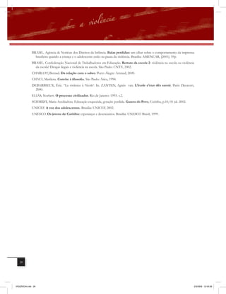 BRASIL. Agência de Notícias dos Direitos da Infância. Balas perdidas: um olhar sobre o comportamento da imprensa
                brasileira quando a criança e o adolescente estão na pauta da violência. Brasília: AMENCAR, [2001]. 59p.
              BRASIL. Confederação Nacional de Trabalhadores em Educação. Retrato da escola 2: violência na escola ou violência
                da escola? Drogas ilegais e violência na escola. São Paulo: CNTE, 2002.
              CHARLOT, Bernad. Da relação com o saber. Porto Alegre: Artmed, 2000.
              CHAUI, Marilena. Convite à filosofia. São Paulo: Ática, 1994.
              DEBARBIEUX, Éric. “La violence à l’école’. In. ZANTEN, Agnés van. L’école e’etat dês savoir. Paris: Decavert,
                2000.
              ELIAS, Norbert. O processo civilizador. Rio de Janeiro: 1993. v.2.
              SCHMIDT, Maria Auxiliadora. Educação esquecida, geração perdida. Gazeta do Povo, Curitiba, p.10, 05 jul. 2002.
              UNICEF. A voz dos adolescentes. Brasília: UNICEF, 2002.
              UNESCO. Os jovens de Curitiba: esperanças e desencantos. Brasília: UNESCO Brasil, 1999.




   28




VIOLÊNCIA.indb 28                                                                                                              2/3/2009 12:43:38
 