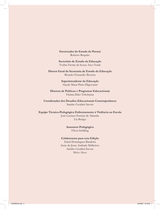 Governador do Estado do Paraná
                                         Roberto Requião

                                  Secretária de Estado da Educação
                                  Yvelise Freitas de Souza Arco-Verde

                          Diretor Geral da Secretaria de Estado da Educação
                                       Ricardo Fernandes Bezerra

                                    Superintendente da Educação
                                     Alayde Maria Pinto Digiovanni

                           Diretora de Políticas e Programas Educacionais
                                        Fátima Ikiko Yokohama

                      Coordenador dos Desafios Educacionais Contemporâneos
                                      Sandro Cavalieri Savoia

                   Equipe Técnico-Pedagógica Enfrentamento à Violência na Escola
                                   José Luciano Ferreira de Almeida
                                              Lia Burigo

                                        Assessora Pedagógica
                                            Flávia Schilling

                                   Colaboraram para esta Edição
                                      Eduel Domingues Bandeira
                                   Irene de Jesus Andrade Malheiros
                                        Sandro Cavalieri Savoia
                                              Silvio Alves




VIOLÊNCIA.indb 3                                                                   2/3/2009 12:43:23
 