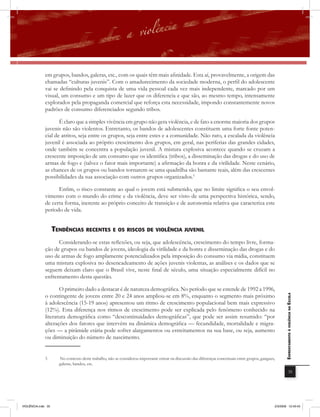 em grupos, bandos, galeras, etc., com os quais têm mais afinidade. Esta aí, provavelmente, a origem das
              chamadas “culturas juvenis”. Com o amadurecimento da sociedade moderna, o perfil do adolescente
              vai se definindo pela conquista de uma vida pessoal cada vez mais independente, marcado por um
              visual, um consumo e um tipo de lazer que os diferencia e que são, ao mesmo tempo, intensamente
              explorados pela propaganda comercial que reforça esta necessidade, impondo constantemente novos
              padrões de consumo diferenciados segundo tribos.

                     É claro que a simples vivência em grupo não gera violência, e de fato a enorme maioria dos grupos
              juvenis não são violentos. Entretanto, os bandos de adolescentes constituem uma forte fonte poten-
              cial de atritos, seja entre os grupos, seja entre estes e a comunidade. Não raro, a escalada da violência
              juvenil é associada ao próprio crescimento dos grupos, em geral, nas periferias das grandes cidades,
              onde também se concentra a população juvenil. A mistura explosiva acontece quando se cruzam a
              crescente imposição de um consumo que os identifica (tribos), a disseminação das drogas e do uso de
              armas de fogo e (talvez o fator mais importante) a afirmação da honra e da virilidade. Neste cenário,
              as chances de os grupos ou bandos tornarem-se uma quadrilha são bastante reais, além das crescentes
              possibilidades da sua associação com outros grupos organizados.3

                    Enfim, o risco constante ao qual o jovem está submetido, que no limite significa o seu envol-
              vimento com o mundo do crime e da violência, deve ser visto de uma perspectiva histórica, sendo,
              de certa forma, inerente ao próprio conceito de transição e de autonomia relativa que caracteriza este
              período de vida.


                    tEnDências rEcEntEs E os riscos DE violência JUvEnil
                    Considerando-se estas reﬂexões, ou seja, que adolescência, crescimento do tempo livre, forma-
              ção de grupos ou bandos de jovens, ideologia da virilidade e da honra e disseminação das drogas e do
              uso de armas de fogo amplamente potencializados pela imposição do consumo via mídia, constituem
              uma mistura explosiva no desencadeamento de ações juvenis violentas, as análises e os dados que se
              seguem deixam claro que o Brasil vive, neste final de século, uma situação especialmente difícil no
              enfrentamento desta questão.

                     O primeiro dado a destacar é de natureza demográfica. No período que se estende de 1992 a 1996,
              o contingente de jovens entre 20 e 24 anos ampliou-se em 8%, enquanto o segmento mais próximo
                                                                                                                                                          EnfrEntamEnto à violência na Escola


              à adolescência (15-19 anos) apresentou um ritmo de crescimento populacional bem mais expressivo
              (12%). Esta diferença nos ritmos de crescimento pode ser explicada pelo fenômeno conhecido na
              literatura demográfica como “descontinuidades demográficas”, que pode ser assim resumido: “por
              alterações dos fatores que intervêm na dinâmica demográfica — fecundidade, mortalidade e migra-
              ções — a pirâmide etária pode sofrer alargamentos ou estreitamentos na sua base, ou seja, aumento
              ou diminuição do número de nascimento.


              3       No contexto deste trabalho, não se considerou importante entrar na discussão das diferenças conceituais entre grupos, gangues,
                      galeras, bandos, etc.
                                                                                                                                                                      35




VIOLÊNCIA.indb 35                                                                                                                                  2/3/2009 12:43:43
 