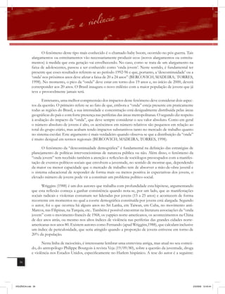 O fenômeno deste tipo mais conhecido é o chamado baby boom, ocorrido no pós-guerra. Tais
              alargamentos ou estreitamentos vão necessariamente produzir ecos (novos alargamentos ou estreita-
              mentos) à medida que esta geração vai envelhecendo. No caso, como se trata de um alargamento na
              faixa de adolescentes, passou a ser conhecido como ‘onda jovem’. Neste sentido, é fundamental ter
              presente que esses resultados referem-se ao período 1992-96 e que, portanto, a ‘descontinuidade’ ou a
              ‘onda’ nos próximos anos deve afetar a faixa de 20 a 24 anos” (BERCOVICH; MADEIRA; TORRES,
              1998). No momento, o pico da “onda” deve estar em torno dos 19 anos e, no início de 2000, deverá
              corresponder aos 20 anos. O Brasil inaugura o novo milênio com a maior população de jovens que já
              teve e provavelmente jamais terá.

                     Entretanto, uma melhor compreensão dos impactos deste fenômeno deve considerar dois aspec-
              tos da questão. O primeiro refere-se ao fato de que, embora a “onda” esteja presente em praticamente
              todas as regiões do Brasil, a sua intensidade e concentração está desigualmente distribuída pelas áreas
              geográficas do país e com forte presença nas periferias das áreas metropolitanas. O segundo diz respeito
              à avaliação do impacto da “onda”, que deve sempre considerar o seu valor absoluto. Como em geral
              o número absoluto de jovens é alto, os acréscimos em número relativos são pequenos em relação ao
              total do grupo etário, mas acabam tendo impactos substantivos tanto no mercado de trabalho quanto
              no sistema escolar. Este argumento é mais verdadeiro quando observa-se que a distribuição da “onda”
              é muito desigual em termos regionais (BERCOVICH; MADEIRA; TORRES, 1998).

                     O fenômeno da “descontinuidade demográfica” é fundamental na definição das estratégias de
              planejamento de políticas intervencionistas de natureza pública ou não. Além disso, o fenômeno da
              “onda jovem” tem recebido também a atenção e reﬂexões de sociólogos preocupados com a manifes-
              tação de eventos políticos-sociais que envolvem a juventude, no sentido de mostrar que, dependendo
              da maior ou menor capacidade que o mercado de trabalho tem de absorver a mão-de-obra juvenil e
              o sistema educacional de responder de forma mais ou menos positiva às expectativas dos jovens, o
              elevado número de jovens pode vir a constituir um problema político-social.

                     Wriggins (1988) é um dos autores que trabalha com profundidade esta hipótese, argumentando
              que esta reﬂexão começa a ganhar consistência quando nota-se, por um lado, que as manifestações
              sociais radicais e violentas costumam ser lideradas por jovens (15 a 25 anos) e acontecem de forma
              recorrente em momentos no qual a coorte demográfica constituída por jovens está alargada. Segundo
              o autor, foi o que ocorreu há alguns anos no Sri Lanka, em Taiwan, em Cuba, no movimento anti-
              Marcos, nas Filipinas, na Turquia, etc.. Também é possível encontrar na literatura associações da “onda
              jovem” com o movimento francês de 1968, os yuppies norte-americanos, os acontecimentos na China
              de dez anos atrás, ou mesmo nos altos índices de violência nas periferias das grandes cidades norte-
              americanas nos anos 80. Existem autores como Fernando (apud Wriggins,1988), que calculam inclusive
              um índice de periculosidade, que seria atingido quando a proporção de jovens estivesse em torno de
              20% da população.

                     Nesta linha de raciocínio, é interessante lembrar uma entrevista antiga, mas atual no seu conteú-
              do, do antropólogo Philippe Bourgois à revista Veja (19/09/80), sobre a questão da juventude, droga
              e violência nos Estados Unidos, especificamente no Harlem hispânico. A tese do autor é a seguinte:

   36




VIOLÊNCIA.indb 36                                                                                                    2/3/2009 12:43:44
 