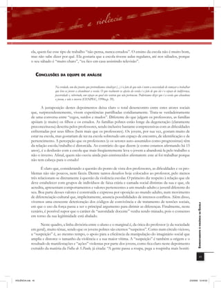 ela, quem faz esse tipo de trabalho “não pensa, nunca estudou”. O ensino da escola não é muito bom,
              mas não sabe dizer por quê. Ela gostaria que a escola tivesse aulas regulares, até nos sábados, porque
              o seu sábado é “muito chato”, “eu fico em casa assistindo televisão”.


                    conclUsÕEs Da EQUiPE DE anÁlisE

                              Na verdade, um dos pontos que pretendíamos sinalizar (...) é o fato de que não é tanto a necessidade de começar a trabalhar
                              que leva os jovens a abandonar a escola. O que realmente os afasta da escola é o fato de que ela é o espaço de indiferença,
                              passividade e, sobretudo, um espaço ao qual eles sentem que não pertencem. Poderíamos dizer que é a escola que abandona
                              o jovem, e não o inverso (CENPEC, 1998a,p. 39).

                     A justaposição destes depoimentos deixa claro o total desencontro entre estes atores sociais
              que, surpreendentemente, vivem experiências partilhadas cotidianamente. Trata-se verdadeiramente
              de uma conversa entre “cegos, surdos e mudos”. Diferente do que julgam os professores, as famílias
              apóiam (e muito) os filhos e os estudos. As famílias pobres estão longe da degeneração (claramente
              preconceituosa) descrita pelos professores, sendo inclusive bastante compreensivas com as dificuldades
              enfrentadas por seus filhos (bem mais que os professores). Os jovens, por sua vez, gostam muito de
              estar na escola, mas gostariam de ter na escola sobretudo um espaço de encontro, de identificação e de
              pertencimento. A percepção que os professores (e os setores auto-assumidos como progressistas) têm
              da relação escola/trabalho é distorcida. Ao contrário do que dizem (e como estamos afirmando há 15
              anos), é a desilusão com a escola que mais freqüentemente leva o jovem a abandoná-la pelo trabalho e
              não o inverso. Afinal, quem não ouviu ainda pais entristecidos afirmarem: este aí foi trabalhar porque
              não tem cabeça para o estudo!

                     É claro que, considerando a questão do ponto de vista dos professores, as dificuldades e os pro-
              blemas não são poucos, nem fáceis. Dentre tantos desafios hoje colocados ao professor, pelo menos
              três relacionam-se diretamente à questão da violência escolar. O primeiro diz respeito à relação que ele
              deve estabelecer com grupos de indivíduos de faixa etária e camada social distintas da sua e que, ele
              acredita, apresentam comportamentos e valores pertencentes a um mundo adulto e juvenil diferente do
              seu. Boa parte desses valores é construída e expressa por oposição ao mundo adulto, num movimento
              de diferenciação cultural que, implicitamente, anuncia possibilidades de intensos conﬂitos. Além disso,
              vivemos uma crescente deterioração dos códigos de convivência e de tratamento de tensões sociais,
                                                                                                                                                               EnfrEntamEnto à violência na Escola

              em que o uso da força passa a ser o principal argumento para dirimir as diferenças. Finalmente, neste
              cenário, é possível supor que o caráter de “autoridade docente” venha sendo minado, pois o consenso
              em torno da sua legitimidade está abalado.

                     Neste quadro, a linha divisória entre o aluno e o marginal é, da ótica do professor (e da sociedade
              em geral), muito tênue, sendo que os jovens pobres são eternos “suspeitos”. Como num círculo vicioso,
              a “suspeição” é, ao mesmo tempo, o apoio para a eficiência da manipulação do imaginário social que
              amplia e distorce o tamanho da violência e a sua maior vítima. A “suspeição” é também a origem e o
              resultado de manifestações e “ações” violentas por parte dos jovens, como fica claro neste depoimento
              extraído da matéria da Folha de S.Paulo, já citada: “A gente passa a roupa, pega a roupinha mais boniti-

                                                                                                                                                                           45




VIOLÊNCIA.indb 45                                                                                                                                       2/3/2009 12:43:50
 