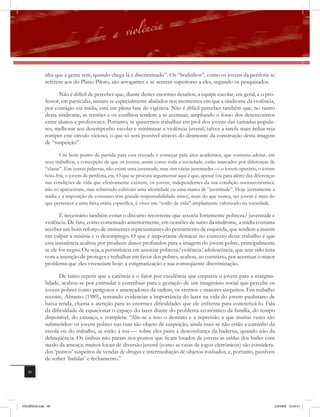 nha que a gente tem, quando chega lá é discriminado”. Os “bodinhos”, como os jovens da periferia se
              referem aos do Plano Piloto, são arrogantes e se sentem superiores a eles, segundo os pesquisados.

                    Não é difícil de perceber que, diante destes enormes desafios, a equipe escolar, em geral, e o pro-
              fessor, em particular, sintam-se especialmente abalados nos momentos em que a síndrome da violência,
              por contágio via mídia, está em plena fase de vigência. Não é difícil perceber também que, no rastro
              desta síndrome, as tensões e os conﬂitos tendem a se acentuar, ampliando o fosso dos desencontros
              entre alunos e professores. Portanto, se quisermos trabalhar em prol dos jovens das camadas popula-
              res, melhorar seu desempenho escolar e minimizar a violência juvenil, talvez a tarefa mais árdua seja
              romper este círculo vicioso, o que só será possível através do desmonte da construção desta imagem
              de “suspeição”.

                    Um bom ponto de partida para esta cruzada é começar pela área acadêmica, que costuma adotar, em
             seus trabalhos, a concepção de que os jovens, assim como toda a sociedade, estão marcados por diferenças de
             “classe”. Em outras palavras, não existe uma juventude, mas sim várias juventudes — o jovem operário, o jovem
             bóia-fria, o jovem da periferia, etc. O que se procura argumentar aqui é que, apesar (ou para além) das diferenças
             nas condições de vida que efetivamente existem, os jovens, independentes da sua condição socioeconômica,
             não só apresentam, mas sobretudo cultivam uma identidade ou uma marca de “juventude”. Hoje (certamente a
             mídia e a imposição de consumo têm grande responsabilidade nisto), mais do que nunca, ser jovem é mais do
             que pertencer a uma faixa etária específica, é viver um “estilo de vida” amplamente valorizado na sociedade.

                     É necessário também evitar o discurso recorrente que associa fortemente pobreza/ juventude e
              violência. De fato, como comentado anteriormente, em ocasiões de surto da síndrome, a mídia costuma
              receber um bom reforço de eminentes representantes do pensamento de esquerda, que tendem a insistir
              em culpar a miséria e o desemprego. O que é importante destacar no contexto deste trabalho é que
              esta insistência acabou por produzir danos profundos para a imagem do jovem pobre, principalmente
              se ele for negro. Ou seja, a persistência em associar pobreza/violência/adolescência, que tem sido feita
              com a intenção de proteger e trabalhar em favor dos pobres, acabou, ao contrário, por acentuar o maior
              problema que eles vivenciam hoje: a estigmatização e sua conseqüente discriminação.

                     De tanto repetir que a carência é o fator por excelência que empurra o jovem para a margina-
              lidade, acabou-se por estimular e contribuir para a gestação de um imaginário social que percebe os
              jovens pobres como perigosos e ameaçadores da ordem, os eternos e maiores suspeitos. Em trabalho
              recente, Abramo (1989), tentando evidenciar a importância do lazer na vida do jovem paulistano de
              baixa renda, chama a atenção para as enormes dificuldades que ele enfrenta para concretizá-lo. Fala
              da dificuldade de equacionar o espaço do lazer diante do problema econômico da família, do tempo
              disponível, do cansaço, e completa: “Alie-se a isso o destrato e a repressão a que muitas vezes são
              submetidos: os jovens pobres nas ruas são objeto de suspeição, ainda mais se não estão a caminho da
              escola ou do trabalho, se estão à toa — sobre eles paira a desconfiança da baderna, quando não da
              delinqüência. Os ônibus não param nos pontos que ficam lotados de jovens às saídas dos bailes com
              medo da ameaça; muitos locais de diversão juvenil (como as casas de jogos eletrônicos) são considera-
              dos ‘pontos’ suspeitos de vendas de drogas e intermediação de objetos roubados, e, portanto, passíveis
              de sofrer ‘batidas’ e fechamento.”

   46




VIOLÊNCIA.indb 46                                                                                                             2/3/2009 12:43:51
 