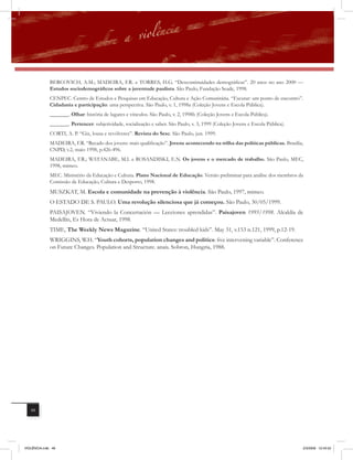 BERCOVICH, A.M.; MADEIRA, F.R. e TORRES, H.G. “Descontinuidades demográficas”. 20 anos no ano 2000 —
              Estudos sociodemográficos sobre a juventude paulista. São Paulo, Fundação Seade, 1998.
              CENPEC. Centro de Estudos e Pesquisas em Educação, Cultura e Ação Comunitária. “Escutar: um ponto de encontro”.
              Cidadania e participação: uma perspectiva. São Paulo, v. 1, 1998a (Coleção Jovens e Escola Pública).
              _______. Olhar: história de lugares e vínculos. São Paulo, v. 2, 1998b (Coleção Jovens e Escola Pública).
              _______. Pertencer: subjetividade, socialização e saber. São Paulo, v. 3, 1999 (Coleção Jovens e Escola Pública).
              CORTI, A. P. “Giz, lousa e revólveres”. Revista do Sesc. São Paulo, jun. 1999.
              MADEIRA, F.R. “Recado dos jovens: mais qualificação”. Jovens acontecendo na trilha das políticas públicas. Brasília,
              CNPD, v.2, maio 1998, p.426-496.
              MADEIRA, F.R.; WATANABE, M.I. e ROSANDISKI, E.N. Os jovens e o mercado de trabalho. São Paulo, MEC,
              1998, mimeo.
              MEC. Ministério da Educação e Cultura. Plano Nacional de Educação. Versão preliminar para análise dos membros da
              Comissão de Educação, Cultura e Desporto, 1998.
              MUSZKAT, M. Escola e comunidade na prevenção à violência. São Paulo, 1997, mimeo.
              O ESTADO DE S. PAULO. Uma revolução silenciosa que já começou. São Paulo, 30/05/1999.
              PAISAJOVEN. “Viviendo la Concertación — Lecciones aprendidas”. Paisajoven 1995/1998. Alcaldía de
              Medellín, Es Hora de Actuar, 1998.
              TIME, The Weekly News Magazine. “United States: troubled kids”. May 31, v.153 n.121, 1999, p.12-19.
              WRIGGINS, W.H. “Youth cohorts, population changes and politics: five intervening variable”. Conference
              on Future Changes. Population and Structure. anais. Sobron, Hungria, 1988.




   48




VIOLÊNCIA.indb 48                                                                                                                 2/3/2009 12:43:52
 