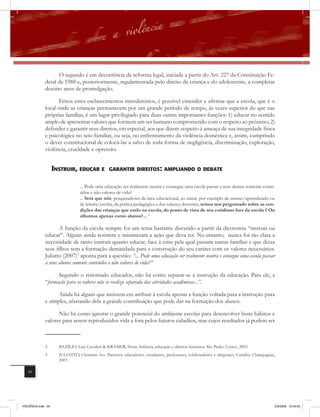 O segundo é em decorrência da reforma legal, iniciada a partir do Art. 227 da Constituição Fe-
              deral de 1988 e, posteriormente, regulamentada pelo direito da criança e do adolescente, a completar
              dezoito anos de promulgação.

                     Feitos estes esclarecimentos introdutórios, é possível entender e afirmar que a escola, que é o
              local onde as crianças permanecem por um grande período de tempo, às vezes superior do que nas
              próprias famílias, é um lugar privilegiado para duas outras importantes funções: 1) educar no sentido
              amplo de apresentar valores que formem um ser humano comprometido com o respeito ao próximo; 2)
              defender e garantir seus direitos, em especial, aos que dizem respeito à ameaça de sua integridade física
              e psicológica no seio familiar, ou seja, no enfrentamento da violência doméstica e, assim, cumprindo
              o dever constitucional de colocá-las a salvo de toda forma de negligência, discriminação, exploração,
              violência, crueldade e opressão.


                    instrUir, EDUcar E           Garantir DirEitos: amPlianDo o DEBatE


                                 ... Pode uma educação ser realmente neutra e consegue uma escola passar a seus alunos somente conte-
                                 údos e não valores de vida?
                                 ... Será que nós, pesquisadores da área educacional, ao tratar, por exemplo de ensino/aprendizado ou
                                 de leitura/escrita, da prática pedagógica e dos saberes docentes, temos nos perguntado sobre as con-
                                 dições das crianças que estão na escola, do ponto de vista de seu cotidiano fora da escola ? Ou
                                 olhamos apenas como alunos?... 2

                     A função da escola sempre foi um tema bastante discutido a partir da dicotomia “instruir ou
              educar”. Alguns ainda resistem e minimizam a ação que deva ter. No entanto, nunca foi tão clara a
              necessidade de tanto instruir quanto educar, face à crise pela qual passam tantas famílias e que deixa
              seus filhos sem a formação demandada para a construção do seu caráter com os valores necessários.
              Juliatto (2007)3 aponta para a questão: “... Pode uma educação ser realmente neutra e consegue uma escola passar
              a seus alunos somente conteúdos e não valores de vida?”

                    Segundo o renomado educador, não há como separar-se a instrução da educação. Para ele, a
              “formação para os valores não se realiza separada das atividades acadêmicas...”.

                    Ainda há alguns que insistem em atribuir à escola apenas a função voltada para a instrução pura
              e simples, afastando dela a grande contribuição que pode dar na formação dos alunos.

                    Não há como ignorar o grande potencial do ambiente escolar para desenvolver bons hábitos e
              valores para serem reproduzidos vida a fora pelos futuros cidadãos, mas cujos resultados já podem ser



              2       BAZÍLIO, Luiz Cavalieri & KRAMER, Sônia. Infância, educação e direitos humanos. São Paulo: Cortez, 2003.
              3       JULIATTO, Clemente Ivo. Parceiros educadores: estudantes, professores, colaboradores e dirigentes. Curitiba: Champagnat,
                      2007.

   50




VIOLÊNCIA.indb 50                                                                                                                            2/3/2009 12:43:53
 
