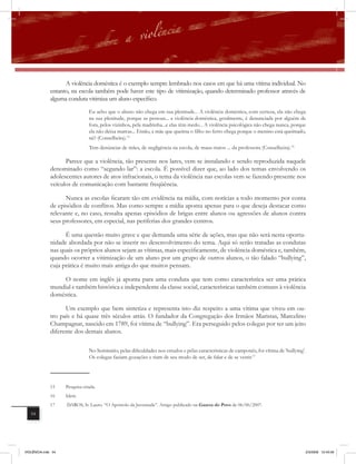 A violência doméstica é o exemplo sempre lembrado nos casos em que há uma vítima individual. No
              entanto, na escola também pode haver este tipo de vitimização, quando determinado professor através de
              alguma conduta vitimiza um aluno específico.
                                Eu acho que o abuso não chega em sua plenitude... A violência doméstica, com certeza, ela não chega
                                na sua plenitude, porque as pessoas... a violência doméstica, geralmente, é denunciada por alguém de
                                fora, pelos vizinhos, pela madrinha...e elas têm medo... A violência psicológica não chega nunca, porque
                                ela não deixa marcas... Então, a mãe que queima o filho no ferro chega porque o menino está queimado,
                                né? (Conselheira).15
                                Tem denúncias de mães, de negligência na escola, de maus-tratos ... da professora (Conselheira).16

                    Parece que a violência, tão presente nos lares, vem se instalando e sendo reproduzida naquele
              denominado como “segundo lar”: a escola. É possível dizer que, ao lado dos temas envolvendo os
              adolescentes autores de atos infracionais, o tema da violência nas escolas vem se fazendo presente nos
              veículos de comunicação com bastante freqüência.

                    Nunca as escolas ficaram tão em evidência na mídia, com notícias a todo momento por conta
              de episódios de conﬂitos. Mas como sempre a mídia aponta apenas para o que deseja destacar como
              relevante e, no caso, ressalta apenas episódios de brigas entre alunos ou agressões de alunos contra
              seus professores, em especial, nas periferias dos grandes centros.

                    É uma questão muito grave e que demanda uma série de ações, mas que não será nesta oportu-
              nidade abordada por não se inserir no desenvolvimento do tema. Aqui só serão tratadas as condutas
              nas quais os próprios alunos sejam as vítimas, mais especificamente, de violência doméstica e, também,
              quando ocorrer a vitimização de um aluno por um grupo de outros alunos, o tão falado “bullying”,
              cuja prática é muito mais antiga do que muitos pensam.

                  O nome em inglês já aponta para uma conduta que tem como característica ser uma prática
              mundial e também histórica e independente da classe social, características também comuns à violência
              doméstica.

                    Um exemplo que bem sintetiza e representa isto diz respeito a uma vítima que viveu em ou-
              tro país e há quase três séculos atrás. O fundador da Congregação dos Irmãos Maristas, Marcelino
              Champagnat, nascido em 1789, foi vítima de “bullying”. Era perseguido pelos colegas por ter um jeito
              diferente dos demais alunos.

                                No Seminário, pelas dificuldades nos estudos e pelas características de camponês, foi vítima de ‘bullying’.
                                Os colegas faziam gozações e riam de seu modo de ser, de falar e de se vestir.17




              15    Pesquisa citada.
              16    Idem.
              17    DAROS, Ir. Lauro. “O Apóstolo da Juventude”. Artigo publicado na Gazeta do Povo de 06/06/2007.
   54




VIOLÊNCIA.indb 54                                                                                                                         2/3/2009 12:43:56
 