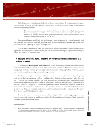 Cabe desenvolver e fortalecer a relação do professor com o campo do conhecimento, fortalecer
              a compreensão de que a violência na escola é também ao mesmo tempo uma relação social que está
              intrínseca à prática pedagógica.
                                  Devemos sempre estar conscientes, ao analisar o fenômeno da violência na escola, de que estamos em
                                  face de uma relação professor/aluno, na qual este está desfavorecido em uma relação de poder, pois a
                                  violência, ao contrário do senso comum que criminaliza o infante, produz vítimas justamente entre as
                                  crianças e os adolescentes (SANTOS, 2001, p. 107).

                    Santos considera que a violência na escola deve ser observada também, a partir da própria insti-
              tuição escolar, isto é, tanto a sociedade quanto a escola produzem violência. As crianças e adolescentes
              colocam-se como as principais vítimas desse processo.

                     As relações sociais na escola requerem um trabalho permanente de estudo e de centralidade para
              o processo de construção do conhecimento, são um passo fundamental para superar as contradições
              sociais da violência no âmbito escolar.


                    a rElaÇÃo Da Escola com a QUEstÃo Da violência: cotiDiano Escolar E a
                    PrÁtica DocEntE

                    A relação entre Educação e Violência não é recente, há registros históricos que indicam uma
              permanência nesta relação, porém, existem diferenças no teor de cada desdobramento desse processo,
              ou seja, cada momento histórico possui uma especificidade e uma forma de produzir violência. A escola
              não é uma instituição que está preservada desse processo.

                    Estabelecer a relação entre escola e violência torna-se um desafio teórico a ser enfrentado pelo(a)
              professor(a). Cabe ressaltar que, embora a mídia produza diariamente informações e relate fatos so-
              bre a violência, o referencial midiático não pode ser levado em consideração para o embasamento do
              conhecimento, pois restringe-se ao campo da informação, em que a violência é fato a ser divulgado e
              não a ser estudado. Há que se ter esse cuidado, pois, cabe a nós, professores, constituir uma relação
              permanente com a ciência e o conhecimento e não com a informação midiática4: “A mídia não descreve
              apenas o que chama de violência, ela também participa da sua construção, é também um dos atores
              desse drama social” (MISSE, 2006, p. 26).
                                                                                                                                                          EnfrEntamEnto à violência na Escola



                    É necessário que se pense criticamente sobre a relação mídia e violência, principalmente no
              contexto da escola, para que se qualifique os níveis de informação e conhecimento. Ainda em relação
              à mídia e violência considera-se que



              4       Refere-se às mídias de comunicação, principalmente a televisão e a imprensa. Ou seja, a informação que atinge toda a sociedade
                      ou toda a comunidade que sofre o processo de violência. Refere-se àquilo que SODRÉ (2006) chama de fascínio existente pela
                      narrativa e pela explicitação da violência na vida real, na literatura, no cinema e na televisão.
                                                                                                                                                                      63




VIOLÊNCIA.indb 63                                                                                                                                  2/3/2009 12:44:02
 
