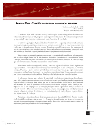 rElato DE mEsa - tEma: cUltUra Do mEDo, insEGUranÇa E BEm-Estar
                                                                                      Por: Professor Pedro Bodê – UFPR
                                                                                                         Data: 17/08/07
                                                                                        Relatora: Daraci Rosa dos Santos

                     O Professor Bodê inicia a palestra tecendo considerações acerca da importância da ciência: des-
              velar a realidade a serviço da vida, do povo; seu compromisso é a difusão do conhecimento produzido
              na universidade e que o mesmo esteja voltado para o bem-estar da população.

                    O sentir-se seguro, para ele, é a condição do “sem medo” e a segurança está associada a isto. Ao
              responder sobre por que antigamente as pessoas sentiam menos medo se os recursos eram menores,
              explica que a cultura do medo distorce o objeto do medo e exemplifica: as pessoas têm mais medo de
              morrer estraçalhadas por um tubarão do que por intoxicação alimentar, porém morre muito mais gente
              por intoxicação alimentar causada por sanduíches do que por mordidas de tubarão.

                     Menciona que na atualidade todos comentam que a escola está violenta e fala que brigas e proble-
              mas na escola sempre foram alvo de discussões no seu interior e na sociedade. Esta, quando se dispõe
              a dialogar, está dando um passo fundamental na diminuição da violência; sofremos de falta de diálogo
              que nos instrumentalize para lidar mais e melhor com o conﬂito.

                    Pedro Bodê afirma que os jovens / alunos / filhos são espelhos do mundo adulto: reproduzem
              o que aprendem; a sociedade assim os ensina e esta é hipócrita, pois vê nos adolescentes as principais
              ameaças. Questiona – como estamos servindo de exemplo para eles? Coloca que o problema sempre
              começa com um bate boca, vira ameaça e se transforma em violência física. Expõe que estudos revelam
              que jovens seguem exemplos dos adultos, daí a importância de tomarmos consciência disso.

                    O palestrante afirmou que a redução da maioridade penal não resolve problemas da violência e
              que a única maneira de nos sentirmos seguros é tendo acesso aos bens fundamentais à nossa existência,
              o que nos dará o bem-estar. Bodê afirma que não há como resolver a violência com ações similares,
              mas, reafirma, por meio da possibilidade de acesso aos bens: saúde, emprego, justiça, educação, etc...
              “Quando não se tem emprego não se consegue planejar o futuro – passamos, então, a ter medo do
              futuro”. O medo é difuso: causa ansiedade e angústia, a mente começa a procurar um objeto, freqüen-
                                                                                                                              EnfrEntamEnto à violência na Escola

              temente a figura do crime e do criminoso; por conta da cultura do medo olhamos para os efeitos e
              não para as causas da violência.

                     As maiores vítimas de violência são jovens, de acordo com dados da UNESCO. A maior incidên-
              cia de homicídios está na população entre 15 e 25 anos; a cultura do medo nos faz ver os jovens como
              ameaças, no entanto, estes são vítimas do mundo adulto. Somos tão miseráveis que somos capazes de
              matar uma parte dos jovens e encarcerar a outra parte.




                                                                                                                                          71




VIOLÊNCIA.indb 71                                                                                                      2/3/2009 12:44:07
 
