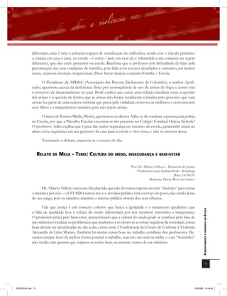 diferenças, mas é nela o primeiro espaço de socialização do indivíduo, sendo este o círculo primário;
              a criança em casa é uma, na escola – é outra – pois em casa ela é submetida a um conjunto de regras
              diferentes, que não estão presentes na escola. Reafirma que o professor tem dificuldade de lidar pela
              precarização das suas condições de trabalho, pois lidar com jovem é desafiador e cansativo, em muitos
              casos, ocasiona doenças ocupacionais. Deve haver atuação conjunto Família / Escola.

                     O Presidente da APDEC (Associação das Pessoas Deficientes de Colombo), o senhor Apoli-
              nário, questiona acerca da deficiência física por conseqüência de uso de armas de fogo, e como está
              o processo de desarmamento no país. Bodê explica que existe uma relação imediata entre a questão
              das armas e a questão de lesões; que as armas não foram totalmente retiradas pelo governo; que usar
              armas faz parte de uma cultura violenta que presa pela virilidade; convoca as mulheres a convencerem
              seus filhos e companheiros/maridos para não terem armas.

                    O aluno do Ensino Médio, Wesley, questionou ao diretor Adão, se ele combate a presença da polícia
              na Escola, por que a Patrulha Escolar encontra-se tão presente no Colégio Estadual Helena Kolody?
              O professor Adão explica que é para dar maior segurança no entorno da escola, garantindo assim ao
              aluno certa segurança em seu percurso da casa para a escola e vice-versa, e não no interior desta.

                      Terminado o debate, encerrou-se o evento do dia.


                    rElato DE mEsa - tEma: cUltUra Do mEDo, insEGUranÇa E BEm-Estar

                                                                             Por: Dr. Alberto Vellozo – Promotor de Justiça
                                                                                 Professora Laura Garbini Both - Socióloga
                                                                                                            Data: 18/08/07
                                                                                          Relatoria: Daraci Rosa dos Santos

                      Dr. Alberto Vellozo inicia sua fala dizendo que não devemos esperar um ente “abstrato” para tomar
              a iniciativa por nós – o ESTADO somos nós e o servidor público está a serviço do povo, não sendo dono
              do seu cargo, pois os cidadãos mantêm o sistema público através dos seus tributos.

                     Fala que justiça é um conceito coletivo que busca a igualdade e o tratamento igualitário; que
                                                                                                                                 EnfrEntamEnto à violência na Escola

              a falta de igualdade leva à cultura do medo (alimentada por nós mesmos) intensifica a insegurança.
              O promotor prima pelo bem-estar, acrescentando que a cultura do medo pode se justificar pelo fato de
              não sabermos localizar os problemas e que tendemos a só observar as coisas negativas da sociedade; coisas
              boas devem ser identificadas no dia-a-dia, como nesta I Conferência do Fórum de Combate à Violência
              Alexandre de Lima Moraes. Também há muitas coisas boas no trabalho cotidiano dos professores. De-
              vemos sempre fazer da melhor forma possível o trabalho, mas isto não está na mídia – o ser “bonzinho”
              não vende; não querem que vejamos as coisas boas, no entanto temos de ser otimistas.




                                                                                                                                             73




VIOLÊNCIA.indb 73                                                                                                         2/3/2009 12:44:08
 