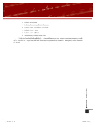 • Violência na Sociedade
                         • Violência, Democracia e Direitos Humanos
                         • Violência contra a Criança e o Adolescente
                         • Violência contra o Idoso
                         • Violência contra a Mulher
                         • Discriminação Racial e a Cultura Afro

                    O Colégio Estadual Helena Kolody e a comunidade que nele se integra continuam desenvolvendo
              ações em direção a superar a violência. Frutos desse propósito e empenho transparecem no dia-a-dia
              da escola.




                                                                                                                      EnfrEntamEnto à violência na Escola




                                                                                                                                  77




VIOLÊNCIA.indb 77                                                                                              2/3/2009 12:44:11
 