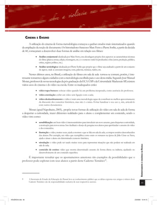 cinEma E Ensino
                     A utilização do cinema de forma metodológica começou a ganhar estudos mais sistematizados quando
              da ampliação da noção de documento. Os historiadores franceses Marc Ferro e Pierre Sorlin, a partir da decáda
              de 60, começaram a desenvolver duas formas de análise em relação aos filmes:
                             • Análise conjuntural: idealizada por Marc Ferro, esta abordagem propõe dois aspectos: as características técnicas
                               do filme (planos, temas, edição, montagem, etc.) e o contexto onde foi produzida a obra (autor, produção, público,
                               crítica, regime político, etc.).
                             • Análise semiológica: idealizada por Pierre Sorlin que propõe que o filme seja analisado a partir de um conjunto
                               de signos, onde se associam imagens, sons, palavras, músicas, ruídos, etc.

                     Nestes últimos anos, no Brasil, a utilização de filmes em sala de aula tornou-se comum, porém, é inte-
              ressante tomarmos alguns cuidados com a metodologia escolhida para o uso desta mídia. Segundo José Manuel
              Moran, professor de novas tecnologias da pós-graduação da ECA-USP e da Universidade Mackenzie-SP, existem
              vários usos do cinema e do vídeo na escola. Entre os inadequados estão:
                             • vídeo-tapa-buraco: colocar vídeo quando há um problema inesperado, como ausência do professor;
                             • vídeo-enrolação: exibir um vídeo sem ligação com a aula;
                             • vídeo-deslumbramento: o vídeo é mais uma metodologia capaz de contribuir no melhor aproveitamento
                               da discussão dos conceitos históricos, mas não é a única. Evitar banalizar o seu uso e, sim, articulá-lo
                               com outros documentos.

                    Moran (apud Napolitano, 2005), propõe novas formas de utilização do vídeo em sala de aula de forma
              a despertar a curiosidade, trazer diferentes realidades para o aluno e complementar um conteúdo, sendo o
              vídeo visto como:
                             • sensibilização: um bom vídeo é interessantíssimo para introduzir um novo assunto, para despertar a curiosidade,
                               a motivação para novos temas. Isso facilitará o desejo de pesquisa nos alunos para aprofundar o assunto do vídeo
                               e dos conteúdos;
                             • ilustração: o vídeo, muitas vezes, ajuda a mostrar o que se fala em sala de aula, a compor cenários desconhecidos
                               dos alunos. Por exemplo, um vídeo que exemplifica como eram os romanos na época de Júlio César ou Nero,
                               ajuda a situar o aluno em determinado contexto histórico;
                             • simulação: o vídeo pode ser usado muitas vezes para representar situações que não podem ser realizada em
                               sala de aula;
                                                                                                                                                        EnfrEntamEnto à violência na Escola


                             • conteúdo de ensino: vídeo que mostra determinado assunto de forma direta ou indireta, ajudando no
                               desenvolvimento de um conteúdo específico.

                    É importante ressaltar que os apontamentos anteriores são exemplos de possibilidades que o
              professor pode explorar com seus alunos a partir deste Caderno Temático99.




              9       A Secretaria de Estado da Educação do Paraná leva ao conhecimento público que as idéias expostas nos artigos e relatos deste
                      Caderno Temático são de responsabilidade exclusiva de seus respectivos autores.                                                               85




VIOLÊNCIA.indb 85                                                                                                                                2/3/2009 12:44:15
 