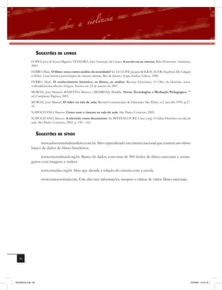 sUGEstÕEs DE livros
              LOPES, José de Sousa Miguel e TEIXEIRA, Inês Assunção de Castro. A escola vai ao cinema. Belo Horizonte: Autêntica,
              2003.
              FERRO, Marc. O filme: uma contra-análise da sociedade? In: LE GOFF, Jacques & KRACAUER, Siegfried. De Caligari
              a Hitler: Uma história pscicológica do cinema alemão. Rio de Janeiro: Jorge Zanhar Editor, 1988.
              FERRO, Marc. O conhecimento histórico, os filmes, as mídias. Revista Eletrônica. O Olho da História. www.
              oolhodahistoria.ufba.br-Artigos. Acesso em 22 de janeiro de 2007.
             MORAN, José Manuel, MASETTO, Marcos e BEHRENS, Marilda. Novas Tecnologias e Mediação Pedagógica. 7ª
             ed.,Campinas: Papirus, 2003.
             MORAN, José Manuel, O vídeo na sala de aula. Revista Comunicação & Educação. São Paulo, n.2. jan/abr 1995, p.27-
             35.
             NAPOLITANO, Marcos. Como usar o cinema na sala de aula. São Paulo: Contexto, 2005.
             NAPOLITANO, Marcos. A televisão como documento. In: BITTENCOURT; Circe (org). O Saber Histórico na sala de
             aula. São Paulo: Contexto, 2002, p. 149 – 161.


                    sUGEstÕEs DE sÍtios
                   www.adorocinemabrasileiro.com.br. Sítio especializado em cinema nacional que contém um ótimo
              banco de dados de filmes brasileiros.

                    www.cinemabrasil.org.br. Banco de dados, com mais de 500 títulos de filmes nacionais e estran-
              geiros com imagens e trailers.

                      www.cineduc.org.br. Sítio que aborda a relação do cinema com a escola.

                      www.estacaovirtual.com. Este sítio traz informações, sinopses e críticas de vários filmes nacionais.




   86




VIOLÊNCIA.indb 86                                                                                                               2/3/2009 12:44:16
 