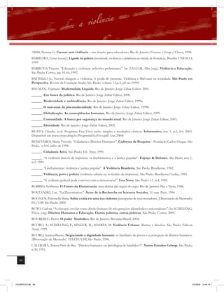 ASSIS, Simone G. Crescer sem violência – um desafio para educadores. Rio de Janeiro: Fiocruz / Ensp / Claves, 1994.
              BARREIRA, César (coord.) Ligado na galera: Juventude, violência e cidadania na cidade de Fortaleza. Brasília: UNESCO,
              1999.
              BARRETO, Vicente. “Educação e violência: reﬂexões preliminares”. In: ZALUAR, Alba (org.). Violência e Educação.
              São Paulo: Cortez, pp. 55-64, 1992.
              BAITELLO Jr., Norval. Imagem e violência. A perda do presente. Violência e Mal-estar na sociedade. São Paulo em
              Perspectiva. Revista da Fundação Seade, São Paulo: volume 13,n.3, jul-set/1999.
              BAUMAN, Zygmunt. Modernidade Líquida. Rio de Janeiro: Jorge Zahar Editor, 2001.
              ______. Em busca da política. Rio de Janeiro: Jorge Zahar Editor, 2000.
              ______. Modernidade e ambivalência. Rio de Janeiro: Jorge Zahar Editor, 1999a.
              ______. O mal-estar da pós-modernidade. Rio de Janeiro: Jorge Zahar Editor, 1999b
              ______. Globalização. As conseqüências humanas. Rio de Janeiro: Jorge Zahar Editor, 1999.
              ______. Comunidade. A busca por segurança no mundo atual. Rio de Janeiro: Jorge Zahar Editor, 2003.
              ______. Identidade. Rio de Janeiro: Jorge Zahar Editor, 2005.
              BEATO, Cláudio. et.al. Programa Fica Vivo: ações simples e resultados efetivos. Informativo, ano 1, n.5, fev. 2003.
              Disponível em www.crisp.ufmg.br/ProgramaFicaVivo.pdf. (out.2004)
              BENEVIDES, Maria Victoria. “Cidadania e Direitos Humanos”. Cadernos de Pesquisa – Fundação Carlos Chagas. São
              Paulo, n.104, julho de 1998.
              ______. Cidadania Ativa. São Paulo: Ed. Ática, 1991.
              ______. “A violência através da imprensa: os linchamentos e a justiça popular”. Espaço & Debates. São Paulo, ano 1,
              n.3, 1981.
              ______. “Linchamentos: violência e justiça popular”. A Violência Brasileira. São Paulo: Brasiliense, 1982.
              ______. Violência, povo e polícia (violência urbana no noticiário da imprensa). São Paulo: Brasiliense/Cedec, 1983.
              ______. “A violência policial pode conviver com a democracia?”. Lua Nova. São Paulo: v.1, n.4, 1985.
              BOBBIO, Norberto. O Futuro da Democracia: uma defesa das regras do jogo. Rio de Janeiro: Paz e Terra, 1986.
              BOLTANSKI, Luc. “La Dénontiation”. Actes de la Recherche en Sciences Sociales, 51-mar. Paris. 1984
              BOONEN, Petronella Maria. Sobre a vida em uma rua violenta: percepções de seus moradores. (Dissertação de Mestrado)
              FE/USP, São Paulo. 2000.
              BOTO, Carlota. “A educação escolar como direito humano de três gerações: identidades e universalismo”. In: SCHILLING,
              Flávia (org.) Direitos Humanos e Educação. Outras palavras, outras práticas. São Paulo: Cortez, 2005.
              BOURDIEU, Pierre. O poder Simbólico. Rio de Janeiro. Bertrand Brasil, 2004.
             BUORO, A.; SCHILLING, F.; SINGER, H.; SOARES, M. Violência Urbana: dilemas e desafios. São Paulo: Editora
             Atual, 1999.
             BUORO, Andrea Bueno. Negociando a dignidade humana: os familiares de presos e a percepção de direitos humanos.
             (Dissertação de Mestrado) FFLCH/USP, São Paulo, 1998.
             CALDEIRA, Teresa Pires do Rio. “Direitos humanos ou ‘privilégios de bandidos’?”. Novos Estudos Cebrap. São Paulo,
             n.30, 1991.


   88




VIOLÊNCIA.indb 88                                                                                                                   2/3/2009 12:44:18
 