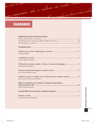 SUmÁrio


                   APRESENTAÇÃO INSTITUCIONAL
                   Palavra da Secretária de Educação ............................................................................................. 05
                   O Enfretamento à Violência na Rede Estadual de Ensino..................................................... 06
                   Apresentação do Caderno .......................................................................................................... 07

                   INTRODUÇÃO ........................................................................................................................ 11

                   Violência nas escolas: explicitações, conexões ................................................................. 13
                   Flávia Schilling

                   A violência na escola ................................................................................................................. 21
                   Carlos Alberto de Paula

                   Violência nas escolas: quando a vítima é o processo pedagógico ............................. 29
                   Felícia Reicher Madeira

                   Desafios da proteção integral no âmbito escolar ............................................................. 49
                   Ana Christina Brito Lopes

                   Violência escolar e a relação com o conhecimento e a prática docente ................... 59
                   José Luciano Ferreira de Almeida

                   Relato de experiência desenvolvida no Colégio Estadual Helena
                   Kolody, Colombo -PR ............................................................................................................ 69
                   Adão Aparecido Xavier
                                                                                                                                                                       EnfrEntamEnto à violência na Escola



                   SUGESTÕES DE LEITURA, FILMES E SÍTIOS ........................................................ 79

                   Cinema e ensino ........................................................................................................................81
                   Eduel Domingues Bandeira




                                                                                                                                                                                         9




VIOLÊNCIA.indb 9                                                                                                                                                2/3/2009 12:43:27
 