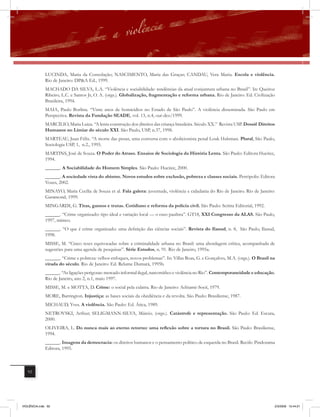 LUCINDA, Maria da Consolação; NASCIMENTO, Maria das Graças; CANDAU, Vera Maria. Escola e violência.
             Rio de Janeiro: DP&A Ed., 1999.
             MACHADO DA SILVA, L.A. “Violência e sociabilidade: tendências da atual conjuntura urbana no Brasil”. In: Queiroz
             Ribeiro, L.C. e Santos Jr, O. A. (orgs.). Globalização, fragmentação e reforma urbana. Rio de Janeiro: Ed. Civilização
             Brasileira, 1994.
              MAIA, Paulo Borlina. “Vinte anos de homicídios no Estado de São Paulo”. A violência disseminada. São Paulo em
              Perspectiva. Revista da Fundação SEADE, vol. 13, n.4, out-dez/1999.
              MARCÍLIO, Maria Luiza. “A lenta construção dos direitos das criança brasileira. Século XX.” Revista USP. Dossiê Direitos
              Humanos no Limiar do século XXI. São Paulo, USP, n.37, 1998.
              MARTEAU, Juan Félix. “A morte das penas, uma conversa com o abolicionista penal Louk Hulsman. Plural, São Paulo,
              Sociologia USP, 1, n.2., 1995.
              MARTINS, José de Souza. O Poder do Atraso. Ensaios de Sociologia da História Lenta. São Paulo: Editora Hucitec,
              1994.
              ______. A Sociabilidade do Homem Simples. São Paulo: Hucitec, 2000.
              ______. A sociedade vista do abismo. Novos estudos sobre exclusão, pobreza e classes sociais. Petrópolis: Editora
              Vozes, 2002.
              MINAYO, Maria Cecília de Souza et al. Fala galera: juventude, violência e cidadania do Rio de Janeiro. Rio de Janeiro:
              Garamond, 1999.
              MINGARDI, G. Tiras, gansos e trutas. Cotidiano e reforma da polícia civil. São Paulo: Scritta Editorial, 1992.
              ______. “Crime organizado: tipo ideal e variação local — o caso paulista”. GT18, XXI Congresso da ALAS. São Paulo,
              1997, mimeo.
              ______. “O que é crime organizado: uma definição das ciências sociais”. Revista do Ilanud, n. 8, São Paulo, Ilanud,
              1998.
              MISSE, M. “Cinco teses equivocadas sobre a criminalidade urbana no Brasil: uma abordagem crítica, acompanhada de
              sugestões para uma agenda de pesquisas”. Série Estudos, n. 91. Rio de Janeiro, 1995a.
              ______. “Crime e pobreza: velhos enfoques, novos problemas”. In: Villas Boas, G. e Gonçalves, M.A. (orgs.). O Brasil na
              virada do século. Rio de Janeiro: Ed. Relume Dumará, 1995b.
              ______. “As ligações perigosas: mercado informal ilegal, narcotráfico e violência no Rio”. Contemporaneidade e educação.
              Rio de Janeiro, ano 2, n.1, maio 1997.
              MISSE, M. e MOTTA, D. Crime: o social pela culatra. Rio de Janeiro: Achiamé-Socii, 1979.
              MORE, Barrington. Injustiça: as bases sociais da obediência e da revolta. São Paulo: Brasiliense, 1987.
              MICHAUD, Yves. A violência. São Paulo: Ed. Ática, 1989.
              NETROVSKI, Arthur; SELIGMANN-SILVA, Márcio. (orgs.). Catástrofe e representação. São Paulo: Ed. Escuta,
              2000.
              OLIVEIRA, L. Do nunca mais ao eterno retorno: uma reﬂexão sobre a tortura no Brasil. São Paulo: Brasiliense,
              1994.
              ______. Imagens da democracia: os direitos humanos e o pensamento político de esquerda no Brasil. Recife: Pindorama
              Editora, 1995.



   92




VIOLÊNCIA.indb 92                                                                                                                    2/3/2009 12:44:21
 