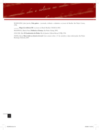 WAISELFISZ, Julio Jacobo. Fala galera – juventude, violência e cidadania: os jovens de Brasília. São Paulo: Cortez,
              1998.
              ______. Mapa da violência III: os jovens no Brasil. Brasília: UNESCO, 2002.
              WESTPHAL, Márcia Faria. Violência e Criança. São Paulo: Edusp, 2002.
              ZALUAR, Alba. O Condomínio do Diabo. Rio de Janeiro: Editora Revan/UFRJ, 1994.
              ZIZEK, Slavoj. Bem-vindo ao deserto do real. Cinco ensaios sobre o 11 de setembro e datas relacionadas. São Paulo:
              Boitempo Editorial, 2003.




   96




VIOLÊNCIA.indb 96                                                                                                               2/3/2009 12:44:24
 