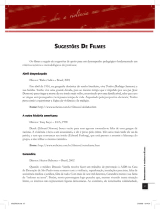 sUGEstÕEs DE filmEs

                     Os filmes a seguir são sugestões de apoio para um desempenho pedagógico fundamentado em
              critérios teóricos e metodológicos do professor.

              abril despedaçado

                    Diretor: Walter Salles – Brasil, 2001

                    Em abril de 1910, na geografia desértica do sertão brasileiro, vive Tonho (Rodrigo Santoro) e
              sua família. Tonho vive uma grande dúvida, pois ao mesmo tempo que é impelido por seu pai (José
              Dumont) para vingar a morte de seu irmão mais velho, assassinado por uma família rival, sabe que caso
              se vingue será perseguido e terá pouco tempo de vida. Angustiado pela perspectiva da morte, Tonho
              passa então a questionar a lógica da violência e da tradição.

                    Fonte: http://www.webcine.com.br/filmessi/abrildes.htm

              a outra história americana

                    Diretor: Tony Keye – EUA, 1998

                     Derek (Edward Norton) busca vazão para suas agruras tornando-se líder de uma gangue de
              racistas. A violência o leva a um assassinato, e ele é preso pelo crime. Três anos mais tarde ele sai da
              prisão, e tem que convencer seu irmão (Edward Furlong), que está prestes a assumir a liderança do
              grupo, a não trilhar o mesmo caminho.

                    Fonte: http://www.webcine.com.br/filmessi/outrahame.htm                                                 EnfrEntamEnto à violência na Escola



              carandiru

                    Diretor: Hector Babenco – Brasil, 2002

                     Quando o médico Drauzio Varella resolve fazer um trabalho de prevenção à AIDS na Casa
              de Detenção de São Paulo toma contato com a violência, superlotação, instalações precárias, falta de
              assistência médica e jurídica, falta de tudo. Com mais de sete mil detentos, Carandiru merece sua fama
              de “inferno na terra”. Porém, nosso personagem logo percebe que, mesmo vivendo numa situação
              limite, os internos não representam figuras demoníacas. Ao contrário, ele testemunha solidariedade,
                                                                                                                                        97




VIOLÊNCIA.indb 97                                                                                                    2/3/2009 12:44:24
 