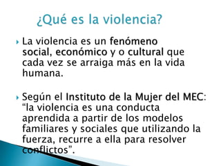    La violencia es un fenómeno
    social, económico y o cultural que
    cada vez se arraiga más en la vida
    humana.

   Según el Instituto de la Mujer del MEC:
    “la violencia es una conducta
    aprendida a partir de los modelos
    familiares y sociales que utilizando la
    fuerza, recurre a ella para resolver
    conflictos”.
 