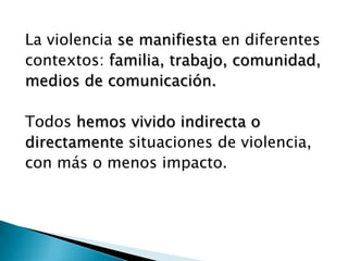 La violencia se manifiesta en diferentes
contextos: familia, trabajo, comunidad,
medios de comunicación.

Todos hemos vivido indirecta o
directamente situaciones de violencia,
con más o menos impacto.
 