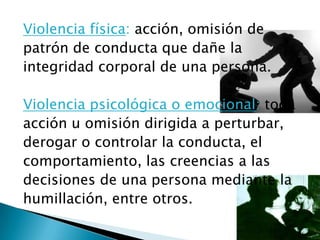 Violencia física: acción, omisión de
patrón de conducta que dañe la
integridad corporal de una persona.

Violencia psicológica o emocional: toda
acción u omisión dirigida a perturbar,
derogar o controlar la conducta, el
comportamiento, las creencias a las
decisiones de una persona mediante la
humillación, entre otros.
 