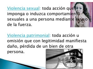 Violencia sexual: toda acción que
imponga o induzca comportamiento
sexuales a una persona mediante el uso
de la fuerza.

Violencia patrimonial: toda acción u
omisión que con legitimidad manifiesta
daño, pérdida de un bien de otra
persona.
 
