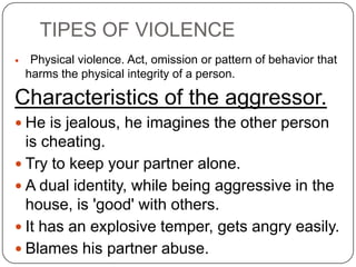 TIPES OF VIOLENCE
    Physical violence. Act, omission or pattern of behavior that
    harms the physical integrity of a person.

Characteristics of the aggressor.
 He is jealous, he imagines the other person
  is cheating.
 Try to keep your partner alone.
 A dual identity, while being aggressive in the
  house, is 'good' with others.
 It has an explosive temper, gets angry easily.
 Blames his partner abuse.
 