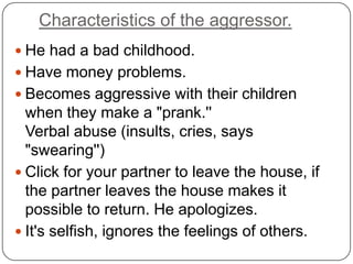 Characteristics of the aggressor.
 He had a bad childhood.
 Have money problems.
 Becomes aggressive with their children
  when they make a "prank.''
  Verbal abuse (insults, cries, says
  "swearing'')
 Click for your partner to leave the house, if
  the partner leaves the house makes it
  possible to return. He apologizes.
 It's selfish, ignores the feelings of others.
 