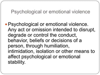 Psychological or emotional violence

 Psychological or emotional violence.
 Any act or omission intended to disrupt,
 degrade or control the conduct,
 behavior, beliefs or decisions of a
 person, through humiliation,
 intimidation, isolation or other means to
 affect psychological or emotional
 stability.
 