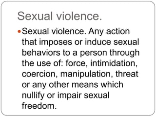 Sexual violence.
 Sexual violence. Any action
 that imposes or induce sexual
 behaviors to a person through
 the use of: force, intimidation,
 coercion, manipulation, threat
 or any other means which
 nullify or impair sexual
 freedom.
 