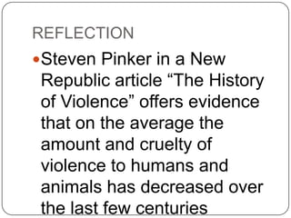REFLECTION
Steven Pinker in a New
 Republic article “The History
 of Violence” offers evidence
 that on the average the
 amount and cruelty of
 violence to humans and
 animals has decreased over
 the last few centuries
 