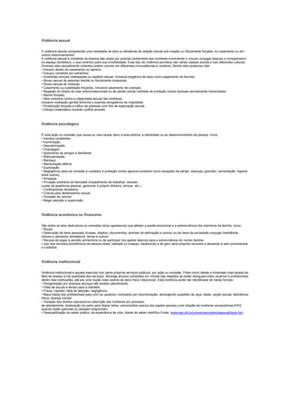 Violência sexual

A violência sexual compreende uma variedade de atos ou tentativas de relação sexual sob coação ou fisicamente forçada, no casamento ou em
outros relacionamentos.
A violência sexual é cometida na maioria das vezes por autores conhecidos das mulheres envolvendo o vínculo conjugal (esposo e companheiro)
no espaço doméstico, o que contribui para sua invisibilidade. Esse tipo de violência acontece nas várias classes sociais e nas diferentes culturas.
Diversos atos sexualmente violentos podem ocorrer em diferentes circunstâncias e cenários. Dentre eles podemos citar:
• Estupro dentro do casamento ou namoro;
• Estupro cometido por estranhos;
• Investidas sexuais indesejadas ou assédio sexual, inclusive exigência de sexo como pagamento de favores;
• Abuso sexual de pessoas mental ou fisicamente incapazes;
• Abuso sexual de crianças;
• Casamento ou coabitação forçados, inclusive casamento de crianças;
• Negação do direito de usar anticoncepcionais ou de adotar outras medidas de proteção contra doenças sexualmente transmitidas;
• Aborto forçado;
• Atos violentos contra a integridade sexual das mulheres,
inclusive mutilação genital feminina e exames obrigatórios de virgindade;
• Prostituição forçada e tráfico de pessoas com fins de exploração sexual;
• Estupro sistemático durante conflito armado.



Violência psicológica

É toda ação ou omissão que causa ou visa causar dano á auto-estima, à identidade ou ao desenvolvimento da pessoa. Inclui:
• Insultos constantes
• Humilhação
• Desvalorização
• Chantagem
• Isolamento de amigos e familiares
• Ridicularização
• Rechaço
• Manipulação afetiva
• Exploração
• Negligência (atos de omissão a cuidados e proteção contra agravos evitáveis como situações de perigo, doenças, gravidez, alimentação, higiene,
entre outros)
• Ameaças
• Privação arbitraria da liberdade (impedimento de trabalhar, estudar,
cuidar da aparência pessoal, gerenciar o próprio dinheiro, brincar, etc.)
• Confinamento doméstico
• Criticas pelo desempenho sexual
• Omissão de carinho
• Negar atenção e supervisão



Violência econômica ou financeira

São todos os atos destrutivos ou omissões do(a) agressor(a) que afetam a saúde emocional e a sobrevivência dos membros da família. Inclui:
• Roubo
• Destruição de bens pessoais (roupas, objetos, documentos, animais de estimação e outros) ou de bens da sociedade conjugal (residência,
móveis e utensílios domésticos, terras e outros)
• Recusa de pagar a pensão alimentícia ou de participar nos gastos básicos para a sobrevivência do núcleo familiar
• Uso dos recursos econômicos da pessoa idosa, tutelada ou incapaz, destituindo-a de gerir seus próprios recursos e deixando-a sem provimentos
e cuidados.



Violência institucional

Violência institucional é aquela exercida nos/ pelos próprios serviços públicos, por ação ou omissão. Pode incluir desde a dimensão mais ampla da
falta de acesso à má qualidade dos serviços. Abrange abusos cometidos em virtude das relações de poder desiguais entre usuários e profissionais
dentro das instituições, até por uma noção mais restrita de dano físico intencional. Esta violência poder ser identificada de várias formas:
• Peregrinação por diversos serviços até receber atendimento
• Falta de escuta e tempo para a clientela
• Frieza, rispidez, falta de atenção, negligência
• Maus-tratos dos profissionais para com os usuários, motivados por discriminação, abrangendo questões de raça, idade, opção sexual, deficiência
física, doença mental
• Violação dos direitos reprodutivos (discrição das mulheres em processo
de abortamento, aceleração do parto para liberar leitos, preconceitos acerca dos papéis sexuais e em relação às mulheres soropositivas [HIV],
quando estão grávidas ou desejam engravidar)
• Desqualificação do saber prático, da experiência de vida, diante do saber científico.Fonte: www.ess.ufrj.br/prevencaoviolenciasexual/tipos.htm
 