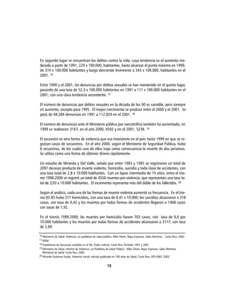 En segundo lugar se encuentran los delitos contra la vida, cuya tendencia es el aumento mo-
derado a partir de 1991, 229 x 100.000, habitantes, hasta alcanzar el punto máximo en 1999,
de 374 x 100.000 habitantes y luego desciende levemente a 343 x 100.000, habitantes en el
2001. 16

Entre 1990 y el 2001, las denuncias por delitos sexuales se han mantenido en el quinto lugar,
pasando de una tasa de 52,3 x 100.000 habitantes en 1991 a 111 x 100.000 habitantes en el
2001; con una clara tendencia ascendente. 17

El número de denuncias por delitos sexuales en la década de los 90 es variable, pero siempre
en aumento, excepto para 1995. El mayor crecimiento se produce entre el 2000 y el 2001. Se
pasó de 48.284 denuncias en 1991 a 112.829 en el 2001. 18

El número de denuncias ante el Ministerio público por narcotráfico también ha aumentado, en
1999 se realizaron 3167, en el año 2000, 4592 y en el 2001, 5238. 19

El secuestro es otra forma de violencia que era inexistente en el país hasta 1999 en que se re-
gistran casos de secuestros. En el año 2000, según el Ministerio de Seguridad Pública, hubo
8 secuestros, de los cuales uno de ellos trajo como consecuencia la muerte de dos personas.
Se utiliza como una forma de obtener dinero rápidamente.

Un estudio de Miranda y Del Valle, señala que entre 1983 y 1985 se registraron un total de
2097 decesos producto de muerte violenta, homicidio, suicidio y toda clase de accidentes, con
una tasa total de 2,8 x 10.000 habitantes. Con un lapso intermedio de 15 años, entre el trie-
nio 1998-2000 se registró un total de 4550 muertos por violencia, que representan una tasa to-
tal de 3,93 x 10.000 habitantes. El incremento representa más del doble de los fallecidos. 20

Según el análisis, cada una de las formas de muerte violenta aumentó su frecuencia. En el trie-
nio 83-85 hubo 311 homicidios, con una tasa de 0,41 x 10.000; los suicidios alcanzaron a 318
casos, con tasa de 0,42 y los muertos por todas formas de accidentes llegaron a 1468 casos
con tasas de 1,92.

En el trienio 1998-2000, las muertes por homicidio fueron 703 casos, con tasa de 0,6 por
10.000 habitantes y los muertos por todas formas de accidentes alcanzaron a 3117, con tasa
de 2,69.

16 Ministerio de Salud. Violencia: un problema de salud pública. Allen Flores. Rojas Espinoza. Salas Martínez. Costa Rica. 2002.
17 IDEM
18 Estadísticas de denuncias recibidas en el OIJ, Poder Judicial. Costa Rica. Períodos 1991 y 2001.
19 Ministerio de Salud. Informe de Violencia: un Problema de Salud Pública. Allen Flores. Rojas Espinoza. Salas Martínez.
  Ministerio de Salud. Costa Rica. 2002.
20 Miranda Gutiérrez Guido, Violencia Social, artículo publicado en 100 años de Salud, Costa Rica. OPS-OMS. 2003.



                                                           18
 