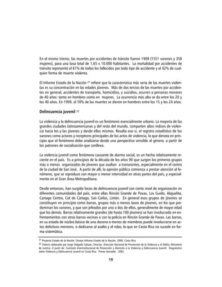 En el mismo trienio, las muertes por accidentes de tránsito fueron 1909 (1551 varones y 358
mujeres), para una tasa total de 1,65 x 10.000 habitantes. La mortalidad por accidentes de
tránsito representó el 61% de todos los fallecidos por todo tipo de accidente y el 42% de cual-
quier forma de muerte violenta.

El Informe Estado de la Nación 21 refiere que la característica más seria de las muertes violen-
tas es su concentración en las edades jóvenes. Más de dos tercios de las muertes por acciden-
tes en general, accidentes de transporte, homicidios, y suicidios, ocurren a personas menores
de 40 años: tanto en hombres como en mujeres. La ocurrencia más alta se da entre los 20 y
los 40 años. En 1999, el 70% de las muertes se dieron en hombres entre los 15 y los 24 años.

Delincuencia juvenil 22

La violencia y la delincuencia juvenil es un fenómeno esencialmente urbano. La mayoría de las
grandes ciudades latinoamericanas y del resto del mundo, comparten altos índices de violen-
cia hacia los y las jóvenes y desde ellos mismos. Resalta eso sí, el registro estadístico de los
varones como actores y receptores principales de los actos de violencia, lo que denota en prin-
cipio que el fenómeno debe analizarse desde una perspectiva sensible al género, a partir de
los patrones de socialización que conlleva.

La violencia juvenil como fenómeno causante de alarma social, es un hecho relativamente re-
ciente en el país. Es a principios de la década de los años 90 que surgen los primeros grupos
más o menos organizados de jóvenes que asaltan a transeúntes, especialmente en el centro
de la ciudad de San José. A partir de allí, la opinión pública comienza a prestar atención al fe-
nómeno, que se reproduce con mayor o menor intensidad en otras partes del país, y especial-
mente en el Gran Área Metropolitana.

Desde entonces, han surgido focos de delincuencia juvenil con cierto nivel de organización en
diferentes comunidades del país, entre ellas Rincón Grande de Pavas, Los Guido, Alajuelita,
Cartago Centro, Cot de Cartago, San Carlos, Limón. En general esos grupos de jóvenes se
constituyen en principio como barras, grupos más o menos laxos de jóvenes, en los que pre-
dominan los varones, y que son jefeados por uno o dos de ellos, generalmente de mayor edad
que los demás. Barras relativamente grandes (de hasta 100 jóvenes) se han involucrado en en-
frentamientos con otras barras vecinas o con la policía en Rincón Grande de Pavas. Las barras,
en su estado de núcleo básico de una docena o menos de miembros puede involucrarse en ac-
tos delictivos menores, o dedicarse al asalto y el robo, lo que en Costa Rica no sucede en for-
ma sistemática.
21 Proyecto Estado de la Nación. Octavo Informe Estado de la Nación, 2000. Costa Rica
22 Síntesis elaborada por Jorge Delgado Salazar, Director, Dirección Nacional de Prevención de la Violencia y el Delito, Ministerio
de Justicia. A partir de: Comisión Interinstitucional de Prevención y Atención a la Violencia y Delincuencia Juvenil. Diagnóstico
sobre Violencia y Delincuencia Juvenil en Costa Rica. Primer borrador, 2002.

                                                                19
 