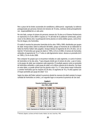Pero a pesar de los brotes ocasionales de vandalismo y delincuencia organizada, la violencia
protagonizada por personas menores de menores de 18 años, continúa siendo principalmente
con responsabilidad de un solo autor.
Por otro lado, aunque el número de personas menores de 18 años en el Sistema Penitenciario
no representa en el año 2000 ni siquiera un 1% del total de la población sentenciada, parece
crecer en los últimos años la participación de los jóvenes en ciertos delitos graves, como el trá-
fico de drogas y los homicidios.
El cuadro 6 muestra los presuntos homicidas de los años 1999 y 2000, distribuidos por grupos
de edad. Incluye datos sobre la atribución del delito, porque al momento de ser elaborado no
todos los hechos habían sido juzgados. Aunque destaca el segmento de 20 a 29 años, con un
total de 10 homicidios por grupo de edad en 1999 y 9,9 en el 2000, el número de homicidios
atribuidos al segmento de 15 a 17 años es sólo ligeramente menor: alcanza un promedio de 8
en 1999 y 7,6 en el año 2000.
Para comparar los grupos que se encuentran incluidos en cada segmento, se sumó el número
de homicidios en los dos años, 23 para después dividir por el número de años y por el núme-
ro de grupos de edad, que componen cada segmento. El resultado aparece como un promedio
de homicidios atribuidos a cada grupo de edad, en la última columna de la derecha. Con base
en estos datos, se puede afirmar que los jóvenes entre 15 y 17 años tienen mayor inclinación
a cometer homicidios que los mayores de 30 años. El segmento de 18 y 19 años aparece con
el mayor promedio por grupo de edad: 12,5.
Según los datos del Poder Judicial, la provincia donde los menores de edad cometen la mayor
cantidad de homicidios es Limón, y en segundo lugar se encuentra la provincia de San José.




23 Richards, Edgardo. Las Barras de Rincón Grande. Habitat. San José, Costa Rica, 1995.


                                                          20
 