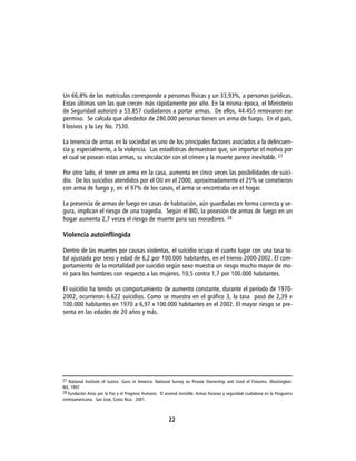 Un 66,8% de las matrículas corresponde a personas físicas y un 33,93%, a personas jurídicas.
Estas últimas son las que crecen más rápidamente por año. En la misma época, el Ministerio
de Seguridad autorizó a 53.857 ciudadanos a portar armas. De ellos, 44.455 renovaron ese
permiso. Se calcula que alrededor de 280.000 personas tienen un arma de fuego. En el país,
l losivos y la Ley No. 7530.

La tenencia de armas en la sociedad es uno de los principales factores asociados a la delincuen-
cia y, especialmente, a la violencia. Las estadísticas demuestran que, sin importar el motivo por
el cual se posean estas armas, su vinculación con el crimen y la muerte parece inevitable. 27

Por otro lado, el tener un arma en la casa, aumenta en cinco veces las posibilidades de suici-
dio. De los suicidios atendidos por el OIJ en el 2000, aproximadamente el 25% se cometieron
con arma de fuego y, en el 97% de los casos, el arma se encontraba en el hogar.

La presencia de armas de fuego en casas de habitación, aún guardadas en forma correcta y se-
gura, implican el riesgo de una tragedia. Según el BID, la posesión de armas de fuego en un
hogar aumenta 2,7 veces el riesgo de muerte para sus moradores. 28

Violencia autoinflingida

Dentro de las muertes por causas violentas, el suicidio ocupa el cuarto lugar con una tasa to-
tal ajustada por sexo y edad de 6,2 por 100.000 habitantes, en el trienio 2000-2002. El com-
portamiento de la mortalidad por suicidio según sexo muestra un riesgo mucho mayor de mo-
rir para los hombres con respecto a las mujeres, 10,5 contra 1,7 por 100.000 habitantes.

El suicidio ha tenido un comportamiento de aumento constante, durante el período de 1970-
2002, ocurrieron 6.622 suicidios. Como se muestra en el gráfico 3, la tasa pasó de 2,39 x
100.000 habitantes en 1970 a 6,97 x 100.000 habitantes en el 2002. El mayor riesgo se pre-
senta en las edades de 20 años y más.




27 National Institute of Justice. Guns in America: National Survey on Private Ownership and Used of Firearms. Washington:
NIJ, 1997
28 Fundación Arias por la Paz y el Progreso Humano. El arsenal invisible. Armas livianas y seguridad ciudadana en la Posguerra
centroamericana. San José, Costa Rica. 2001.



                                                          22
 